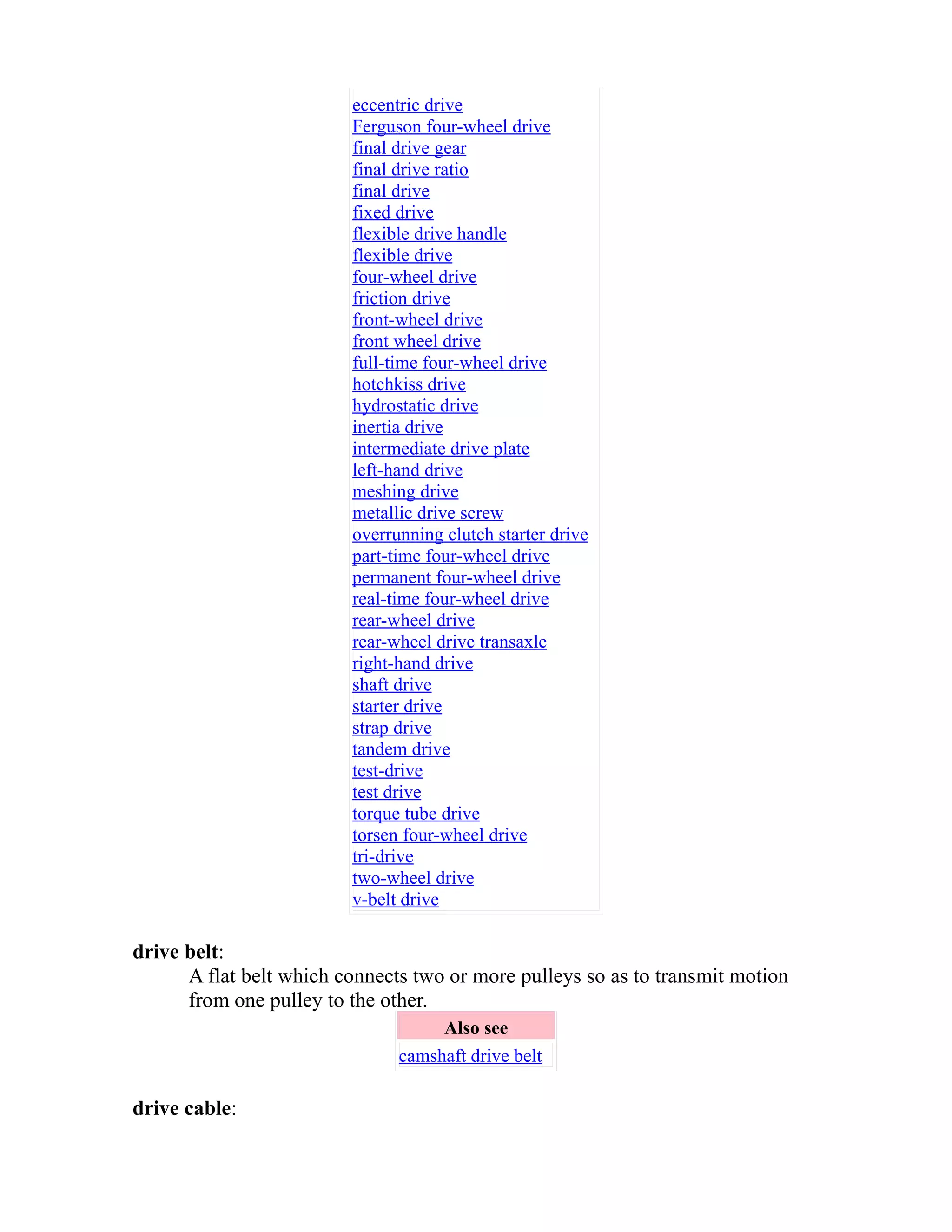 eccentric drive 
Ferguson four-wheel drive 
final drive gear 
final drive ratio 
final drive 
fixed drive 
flexible drive handle 
flexible drive 
four-wheel drive 
friction drive 
front-wheel drive 
front wheel drive 
full-time four-wheel drive 
hotchkiss drive 
hydrostatic drive 
inertia drive 
intermediate drive plate 
left-hand drive 
meshing drive 
metallic drive screw 
overrunning clutch starter drive 
part-time four-wheel drive 
permanent four-wheel drive 
real-time four-wheel drive 
rear-wheel drive 
rear-wheel drive transaxle 
right-hand drive 
shaft drive 
starter drive 
strap drive 
tandem drive 
test-drive 
test drive 
torque tube drive 
torsen four-wheel drive 
tri-drive 
two-wheel drive 
v-belt drive 
drive belt: 
A flat belt which connects two or more pulleys so as to transmit motion 
from one pulley to the other. 
Also see 
camshaft drive belt 
drive cable: 
 