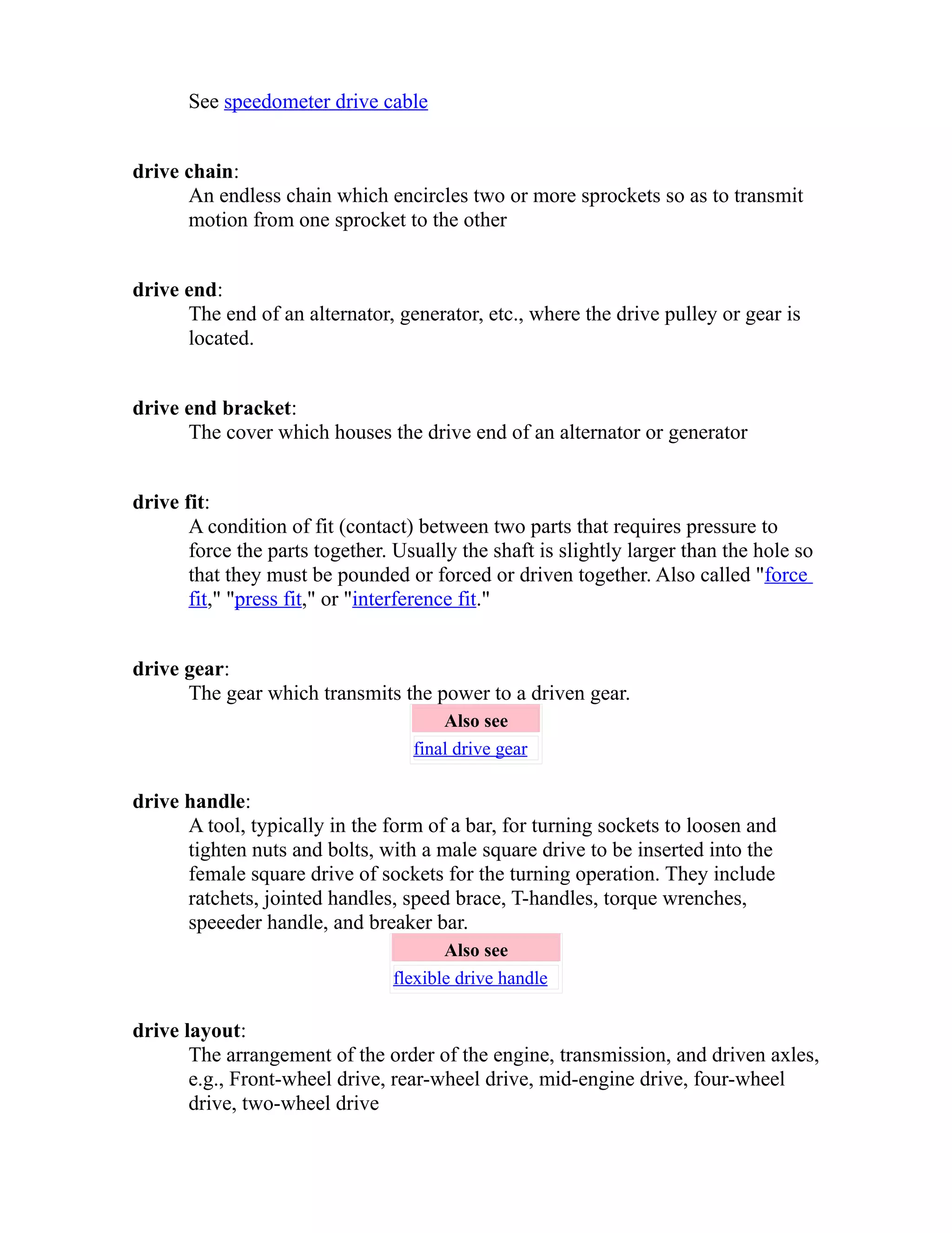 See speedometer drive cable 
drive chain: 
An endless chain which encircles two or more sprockets so as to transmit 
motion from one sprocket to the other 
drive end: 
The end of an alternator, generator, etc., where the drive pulley or gear is 
located. 
drive end bracket: 
The cover which houses the drive end of an alternator or generator 
drive fit: 
A condition of fit (contact) between two parts that requires pressure to 
force the parts together. Usually the shaft is slightly larger than the hole so 
that they must be pounded or forced or driven together. Also called "force 
fit," "press fit," or "interference fit." 
drive gear: 
The gear which transmits the power to a driven gear. 
Also see 
final drive gear 
drive handle: 
A tool, typically in the form of a bar, for turning sockets to loosen and 
tighten nuts and bolts, with a male square drive to be inserted into the 
female square drive of sockets for the turning operation. They include 
ratchets, jointed handles, speed brace, T-handles, torque wrenches, 
speeeder handle, and breaker bar. 
Also see 
flexible drive handle 
drive layout: 
The arrangement of the order of the engine, transmission, and driven axles, 
e.g., Front-wheel drive, rear-wheel drive, mid-engine drive, four-wheel 
drive, two-wheel drive 
 