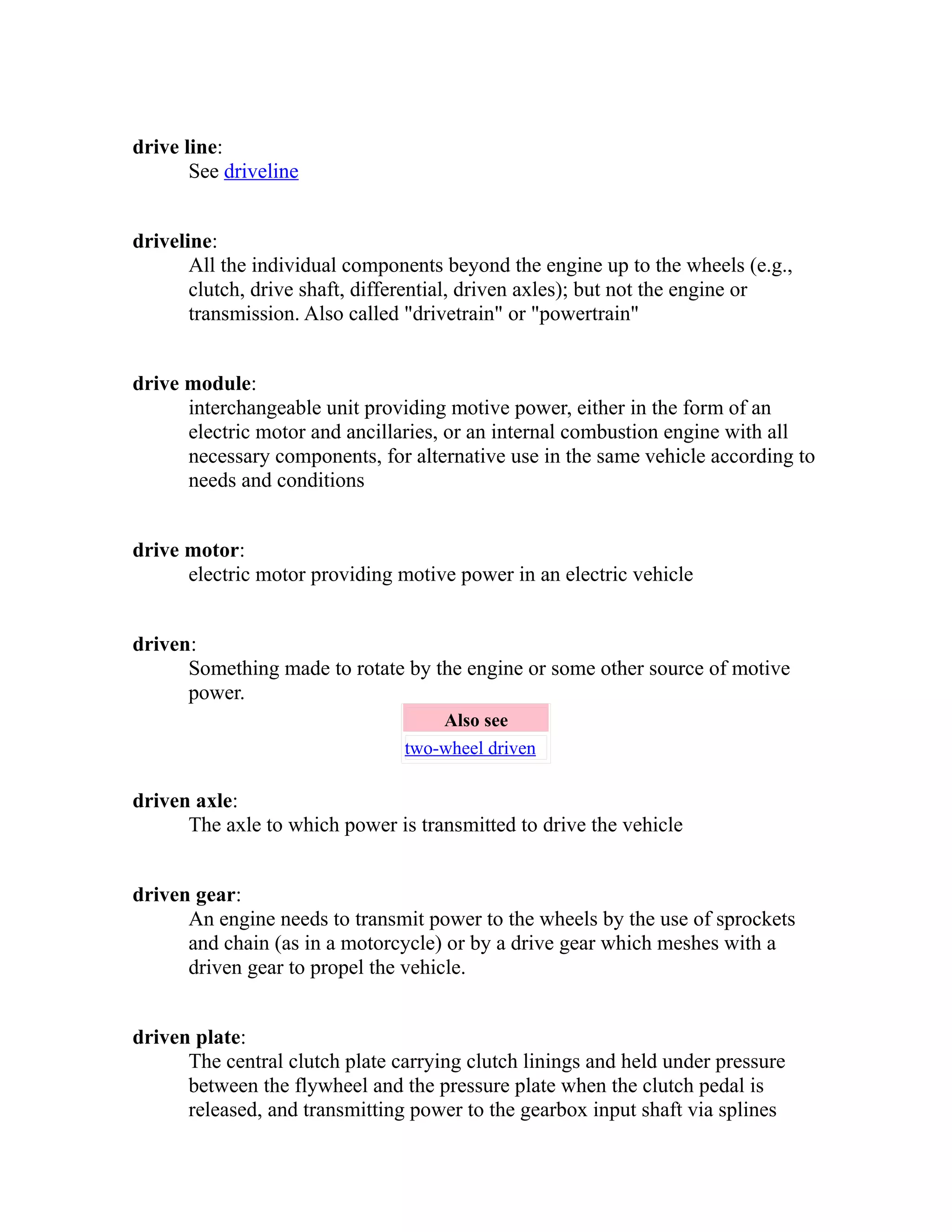 drive line: 
See driveline 
driveline: 
All the individual components beyond the engine up to the wheels (e.g., 
clutch, drive shaft, differential, driven axles); but not the engine or 
transmission. Also called "drivetrain" or "powertrain" 
drive module: 
interchangeable unit providing motive power, either in the form of an 
electric motor and ancillaries, or an internal combustion engine with all 
necessary components, for alternative use in the same vehicle according to 
needs and conditions 
drive motor: 
electric motor providing motive power in an electric vehicle 
driven: 
Something made to rotate by the engine or some other source of motive 
power. 
Also see 
two-wheel driven 
driven axle: 
The axle to which power is transmitted to drive the vehicle 
driven gear: 
An engine needs to transmit power to the wheels by the use of sprockets 
and chain (as in a motorcycle) or by a drive gear which meshes with a 
driven gear to propel the vehicle. 
driven plate: 
The central clutch plate carrying clutch linings and held under pressure 
between the flywheel and the pressure plate when the clutch pedal is 
released, and transmitting power to the gearbox input shaft via splines 
 