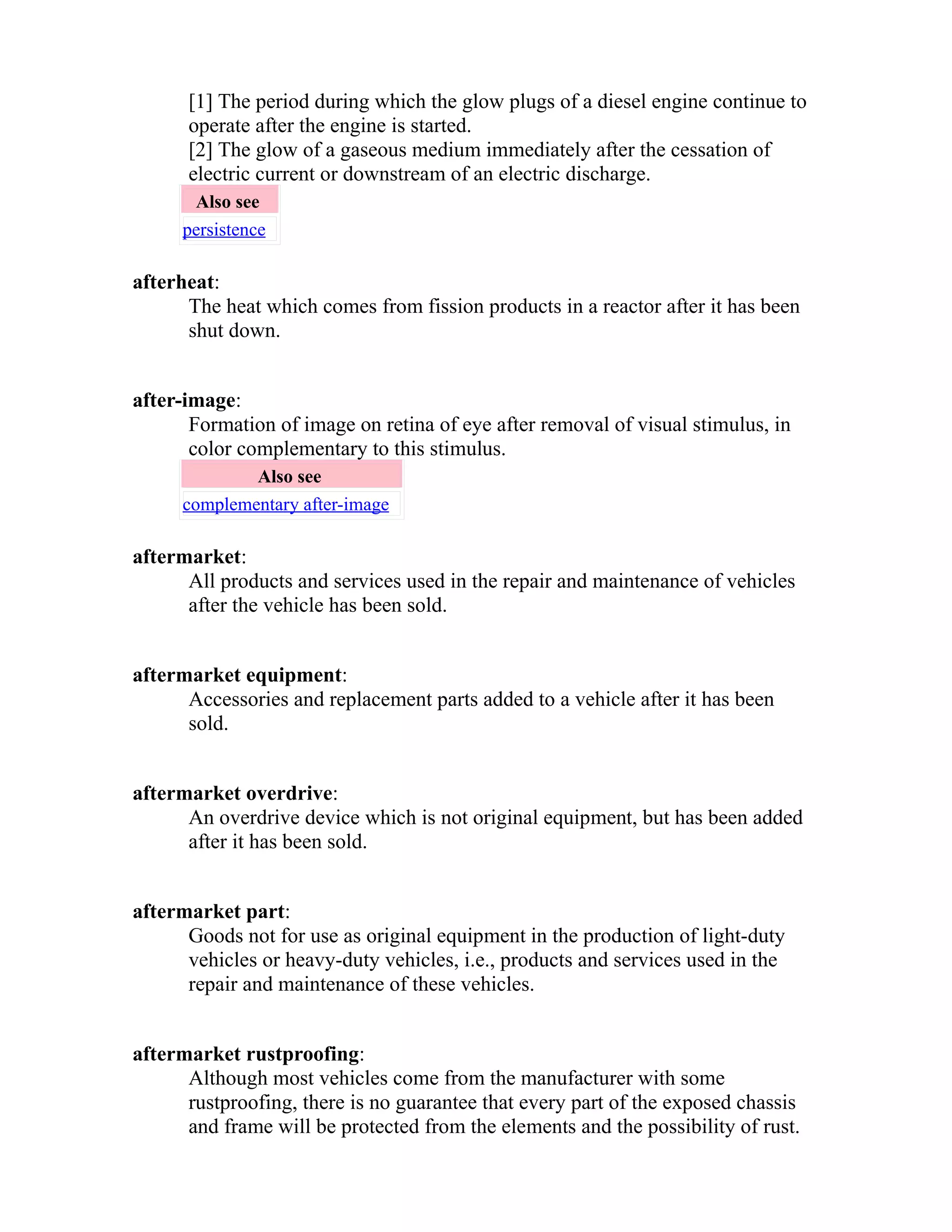 [1] The period during which the glow plugs of a diesel engine continue to 
operate after the engine is started. 
[2] The glow of a gaseous medium immediately after the cessation of 
electric current or downstream of an electric discharge. 
Also see 
persistence 
afterheat: 
The heat which comes from fission products in a reactor after it has been 
shut down. 
after-image: 
Formation of image on retina of eye after removal of visual stimulus, in 
color complementary to this stimulus. 
Also see 
complementary after-image 
aftermarket: 
All products and services used in the repair and maintenance of vehicles 
after the vehicle has been sold. 
aftermarket equipment: 
Accessories and replacement parts added to a vehicle after it has been 
sold. 
aftermarket overdrive: 
An overdrive device which is not original equipment, but has been added 
after it has been sold. 
aftermarket part: 
Goods not for use as original equipment in the production of light-duty 
vehicles or heavy-duty vehicles, i.e., products and services used in the 
repair and maintenance of these vehicles. 
aftermarket rustproofing: 
Although most vehicles come from the manufacturer with some 
rustproofing, there is no guarantee that every part of the exposed chassis 
and frame will be protected from the elements and the possibility of rust. 
 