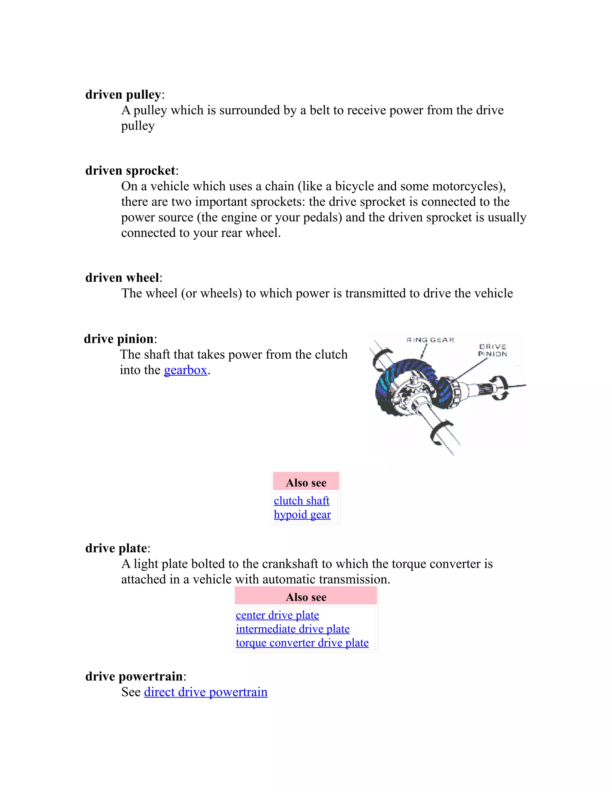 driven pulley: 
A pulley which is surrounded by a belt to receive power from the drive 
pulley 
driven sprocket: 
On a vehicle which uses a chain (like a bicycle and some motorcycles), 
there are two important sprockets: the drive sprocket is connected to the 
power source (the engine or your pedals) and the driven sprocket is usually 
connected to your rear wheel. 
driven wheel: 
The wheel (or wheels) to which power is transmitted to drive the vehicle 
drive pinion: 
The shaft that takes power from the clutch 
into the gearbox. 
Also see 
clutch shaft 
hypoid gear 
drive plate: 
A light plate bolted to the crankshaft to which the torque converter is 
attached in a vehicle with automatic transmission. 
Also see 
center drive plate 
intermediate drive plate 
torque converter drive plate 
drive powertrain: 
See direct drive powertrain 
 
