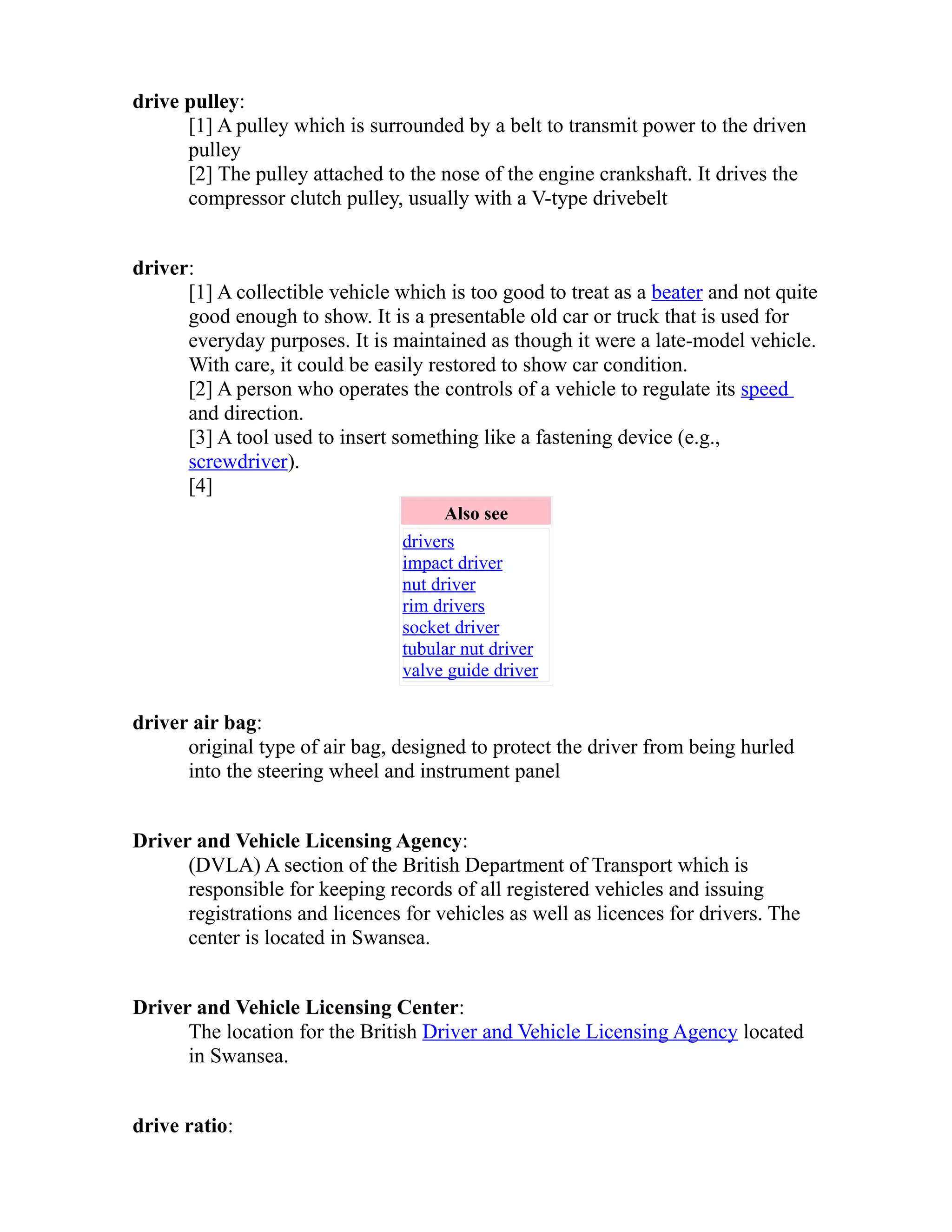 drive pulley: 
[1] A pulley which is surrounded by a belt to transmit power to the driven 
pulley 
[2] The pulley attached to the nose of the engine crankshaft. It drives the 
compressor clutch pulley, usually with a V-type drivebelt 
driver: 
[1] A collectible vehicle which is too good to treat as a beater and not quite 
good enough to show. It is a presentable old car or truck that is used for 
everyday purposes. It is maintained as though it were a late-model vehicle. 
With care, it could be easily restored to show car condition. 
[2] A person who operates the controls of a vehicle to regulate its speed 
and direction. 
[3] A tool used to insert something like a fastening device (e.g., 
screwdriver). 
[4] 
Also see 
drivers 
impact driver 
nut driver 
rim drivers 
socket driver 
tubular nut driver 
valve guide driver 
driver air bag: 
original type of air bag, designed to protect the driver from being hurled 
into the steering wheel and instrument panel 
Driver and Vehicle Licensing Agency: 
(DVLA) A section of the British Department of Transport which is 
responsible for keeping records of all registered vehicles and issuing 
registrations and licences for vehicles as well as licences for drivers. The 
center is located in Swansea. 
Driver and Vehicle Licensing Center: 
The location for the British Driver and Vehicle Licensing Agency located 
in Swansea. 
drive ratio: 
 