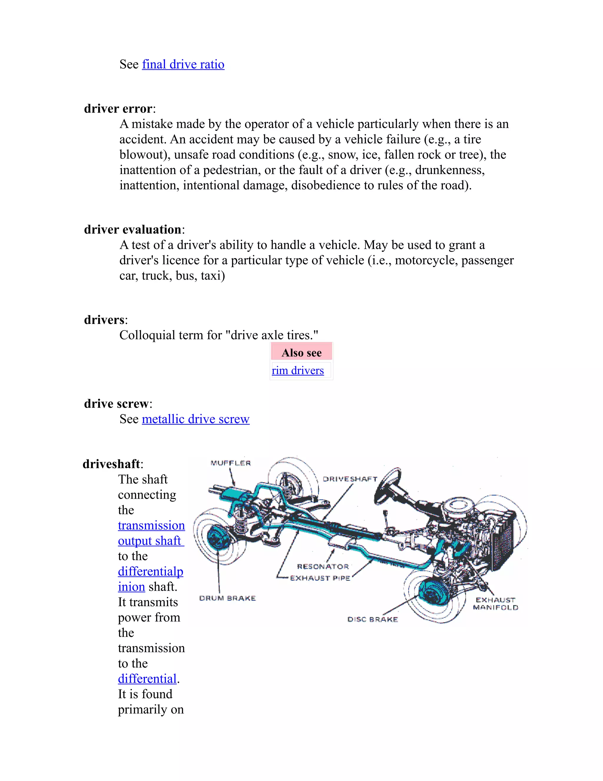 See final drive ratio 
driver error: 
A mistake made by the operator of a vehicle particularly when there is an 
accident. An accident may be caused by a vehicle failure (e.g., a tire 
blowout), unsafe road conditions (e.g., snow, ice, fallen rock or tree), the 
inattention of a pedestrian, or the fault of a driver (e.g., drunkenness, 
inattention, intentional damage, disobedience to rules of the road). 
driver evaluation: 
A test of a driver's ability to handle a vehicle. May be used to grant a 
driver's licence for a particular type of vehicle (i.e., motorcycle, passenger 
car, truck, bus, taxi) 
drivers: 
Colloquial term for "drive axle tires." 
Also see 
rim drivers 
drive screw: 
See metallic drive screw 
driveshaft: 
The shaft 
connecting 
the 
transmission 
output shaft 
to the 
differential p 
inion shaft. 
It transmits 
power from 
the 
transmission 
to the 
differential. 
It is found 
primarily on 
 