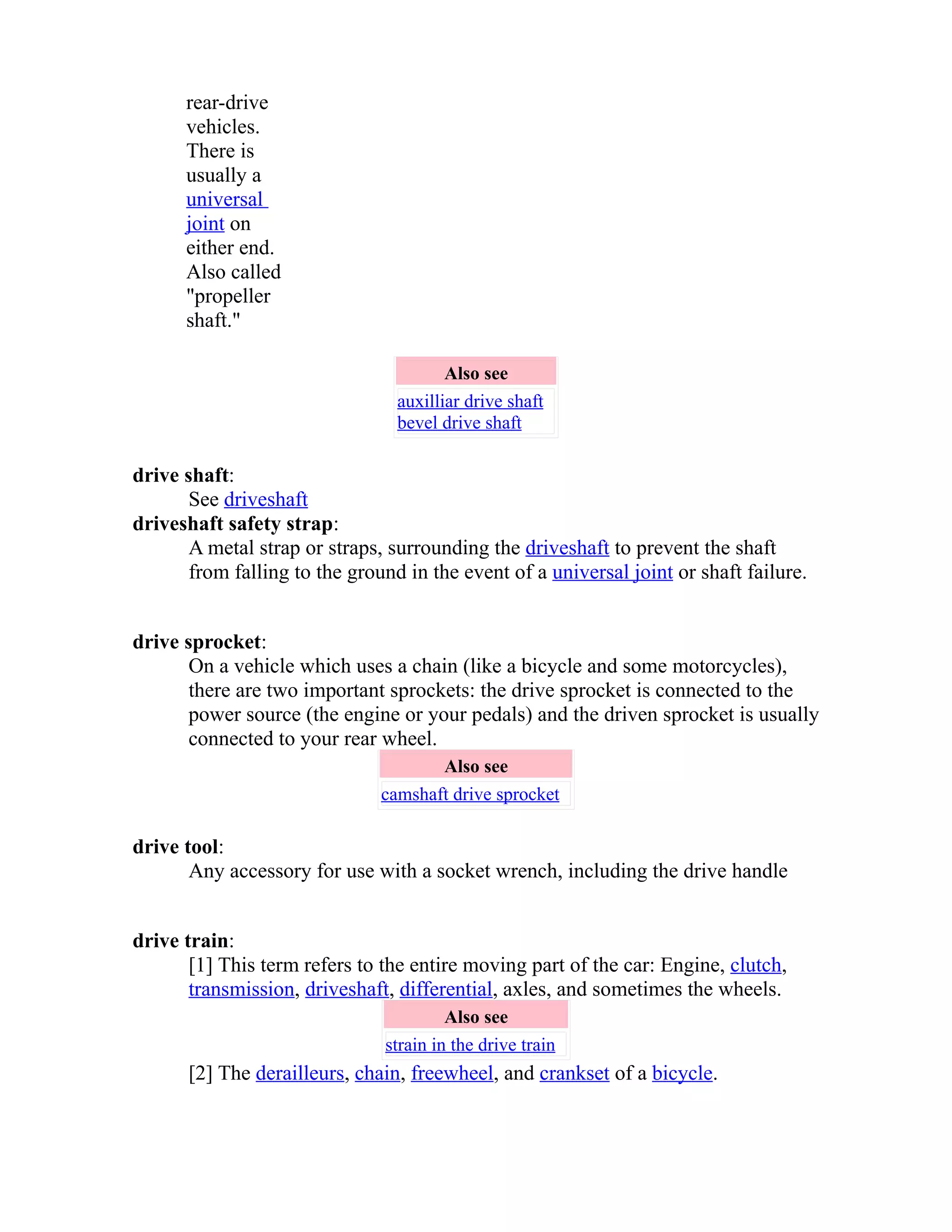 rear-drive 
vehicles. 
There is 
usually a 
universal 
joint on 
either end. 
Also called 
"propeller 
shaft." 
Also see 
auxilliar drive shaft 
bevel drive shaft 
drive shaft: 
See driveshaft 
driveshaft safety strap: 
A metal strap or straps, surrounding the driveshaft to prevent the shaft 
from falling to the ground in the event of a universal joint or shaft failure. 
drive sprocket: 
On a vehicle which uses a chain (like a bicycle and some motorcycles), 
there are two important sprockets: the drive sprocket is connected to the 
power source (the engine or your pedals) and the driven sprocket is usually 
connected to your rear wheel. 
Also see 
camshaft drive sprocket 
drive tool: 
Any accessory for use with a socket wrench, including the drive handle 
drive train: 
[1] This term refers to the entire moving part of the car: Engine, clutch, 
transmission, driveshaft, differential, axles, and sometimes the wheels. 
Also see 
strain in the drive train 
[2] The derailleurs, chain, freewheel, and crankset of a bicycle. 
 