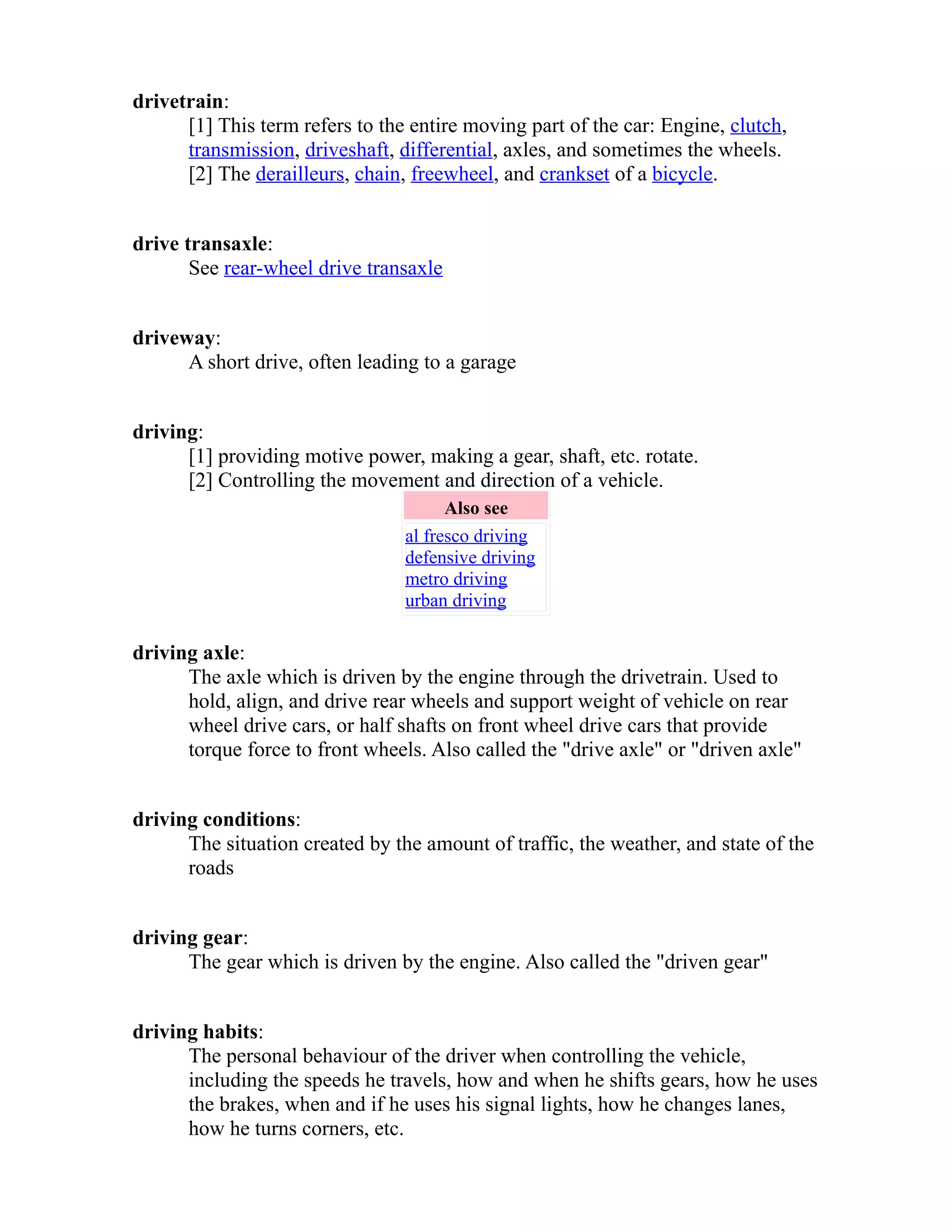 drivetrain: 
[1] This term refers to the entire moving part of the car: Engine, clutch, 
transmission, driveshaft, differential, axles, and sometimes the wheels. 
[2] The derailleurs, chain, freewheel, and crankset of a bicycle. 
drive transaxle: 
See rear-wheel drive transaxle 
driveway: 
A short drive, often leading to a garage 
driving: 
[1] providing motive power, making a gear, shaft, etc. rotate. 
[2] Controlling the movement and direction of a vehicle. 
Also see 
al fresco driving 
defensive driving 
metro driving 
urban driving 
driving axle: 
The axle which is driven by the engine through the drivetrain. Used to 
hold, align, and drive rear wheels and support weight of vehicle on rear 
wheel drive cars, or half shafts on front wheel drive cars that provide 
torque force to front wheels. Also called the "drive axle" or "driven axle" 
driving conditions: 
The situation created by the amount of traffic, the weather, and state of the 
roads 
driving gear: 
The gear which is driven by the engine. Also called the "driven gear" 
driving habits: 
The personal behaviour of the driver when controlling the vehicle, 
including the speeds he travels, how and when he shifts gears, how he uses 
the brakes, when and if he uses his signal lights, how he changes lanes, 
how he turns corners, etc. 
 