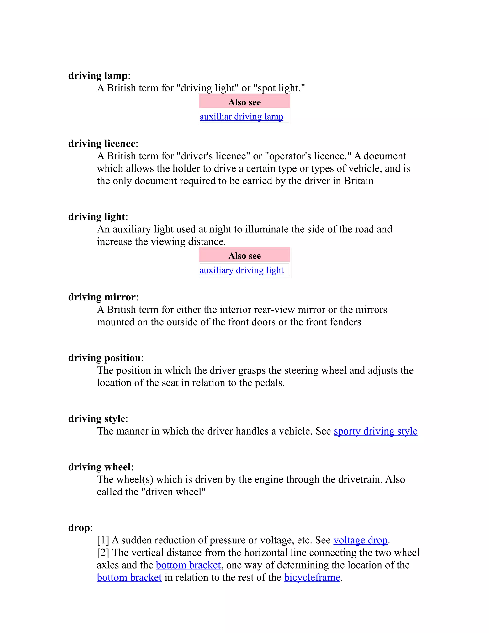 driving lamp: 
A British term for "driving light" or "spot light." 
Also see 
auxilliar driving lamp 
driving licence: 
A British term for "driver's licence" or "operator's licence." A document 
which allows the holder to drive a certain type or types of vehicle, and is 
the only document required to be carried by the driver in Britain 
driving light: 
An auxiliary light used at night to illuminate the side of the road and 
increase the viewing distance. 
Also see 
auxiliary driving light 
driving mirror: 
A British term for either the interior rear-view mirror or the mirrors 
mounted on the outside of the front doors or the front fenders 
driving position: 
The position in which the driver grasps the steering wheel and adjusts the 
location of the seat in relation to the pedals. 
driving style: 
The manner in which the driver handles a vehicle. See sporty driving style 
driving wheel: 
The wheel(s) which is driven by the engine through the drivetrain. Also 
called the "driven wheel" 
drop: 
[1] A sudden reduction of pressure or voltage, etc. See voltage drop. 
[2] The vertical distance from the horizontal line connecting the two wheel 
axles and the bottom bracket, one way of determining the location of the 
bottom bracket in relation to the rest of the bicycle frame . 
 