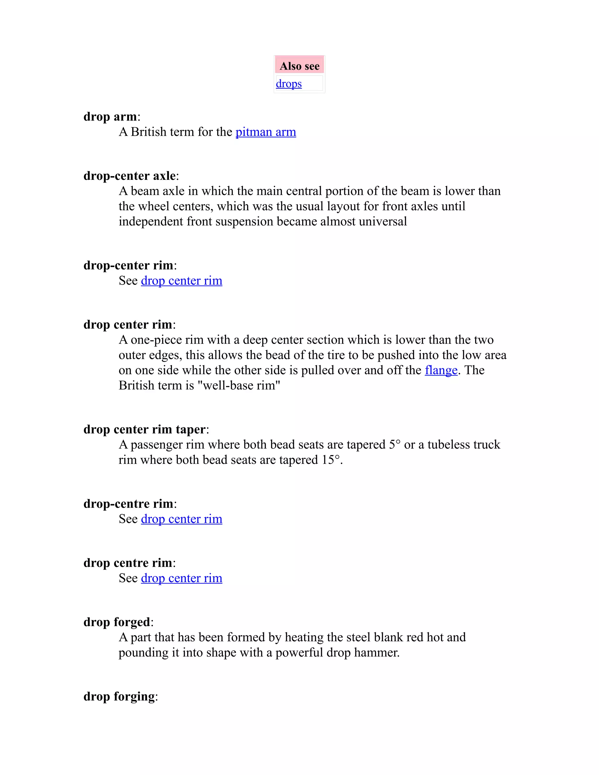 Also see 
drops 
drop arm: 
A British term for the pitman arm 
drop-center axle: 
A beam axle in which the main central portion of the beam is lower than 
the wheel centers, which was the usual layout for front axles until 
independent front suspension became almost universal 
drop-center rim: 
See drop center rim 
drop center rim: 
A one-piece rim with a deep center section which is lower than the two 
outer edges, this allows the bead of the tire to be pushed into the low area 
on one side while the other side is pulled over and off the flange. The 
British term is "well-base rim" 
drop center rim taper: 
A passenger rim where both bead seats are tapered 5° or a tubeless truck 
rim where both bead seats are tapered 15°. 
drop-centre rim: 
See drop center rim 
drop centre rim: 
See drop center rim 
drop forged: 
A part that has been formed by heating the steel blank red hot and 
pounding it into shape with a powerful drop hammer. 
drop forging: 
 