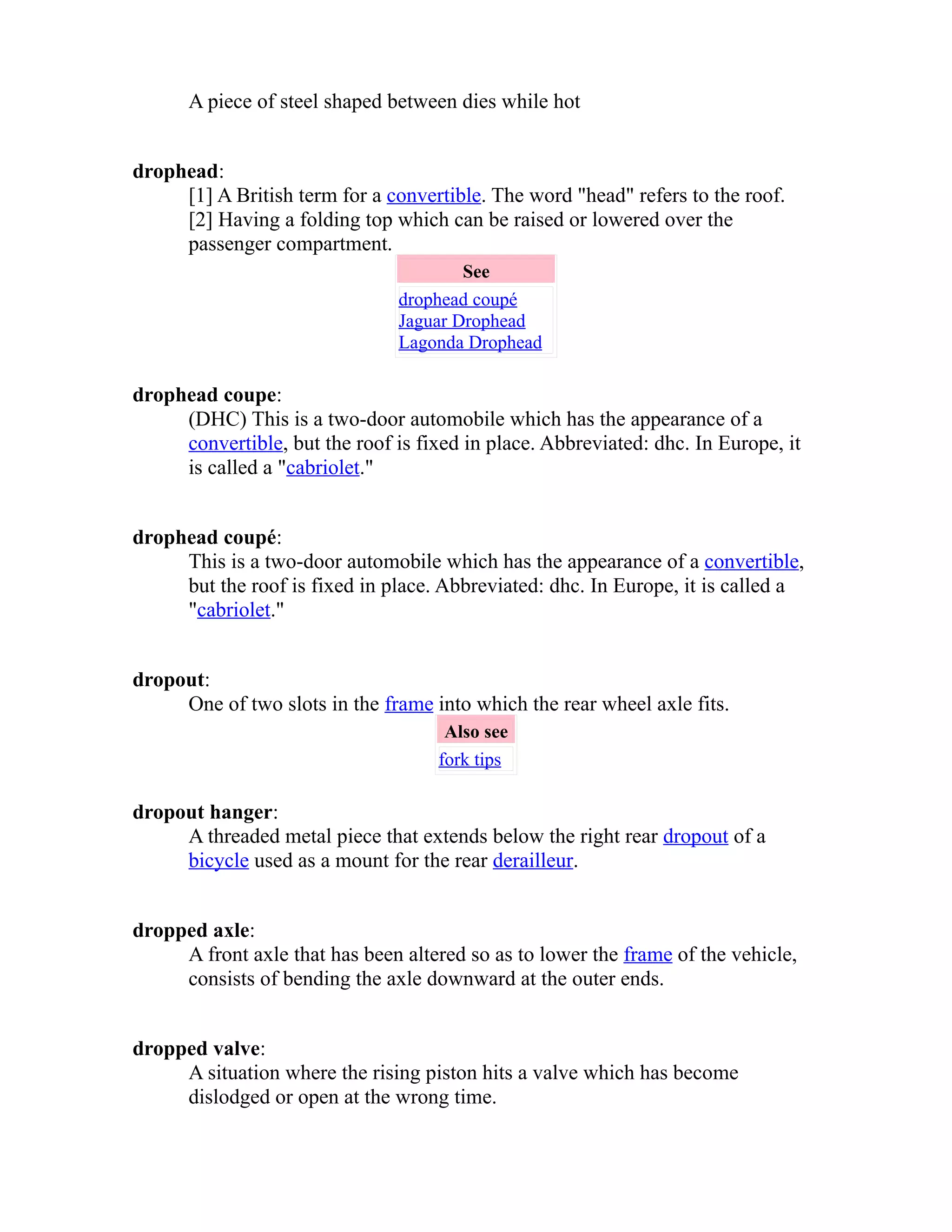 A piece of steel shaped between dies while hot 
drophead: 
[1] A British term for a convertible. The word "head" refers to the roof. 
[2] Having a folding top which can be raised or lowered over the 
passenger compartment. 
See 
drophead coupé 
Jaguar Drophead 
Lagonda Drophead 
drophead coupe: 
(DHC) This is a two-door automobile which has the appearance of a 
convertible, but the roof is fixed in place. Abbreviated: dhc. In Europe, it 
is called a "cabriolet." 
drophead coupé: 
This is a two-door automobile which has the appearance of a convertible, 
but the roof is fixed in place. Abbreviated: dhc. In Europe, it is called a 
"cabriolet." 
dropout: 
One of two slots in the frame into which the rear wheel axle fits. 
Also see 
fork tips 
dropout hanger: 
A threaded metal piece that extends below the right rear dropout of a 
bicycle used as a mount for the rear derailleur. 
dropped axle: 
A front axle that has been altered so as to lower the frame of the vehicle, 
consists of bending the axle downward at the outer ends. 
dropped valve: 
A situation where the rising piston hits a valve which has become 
dislodged or open at the wrong time. 
 