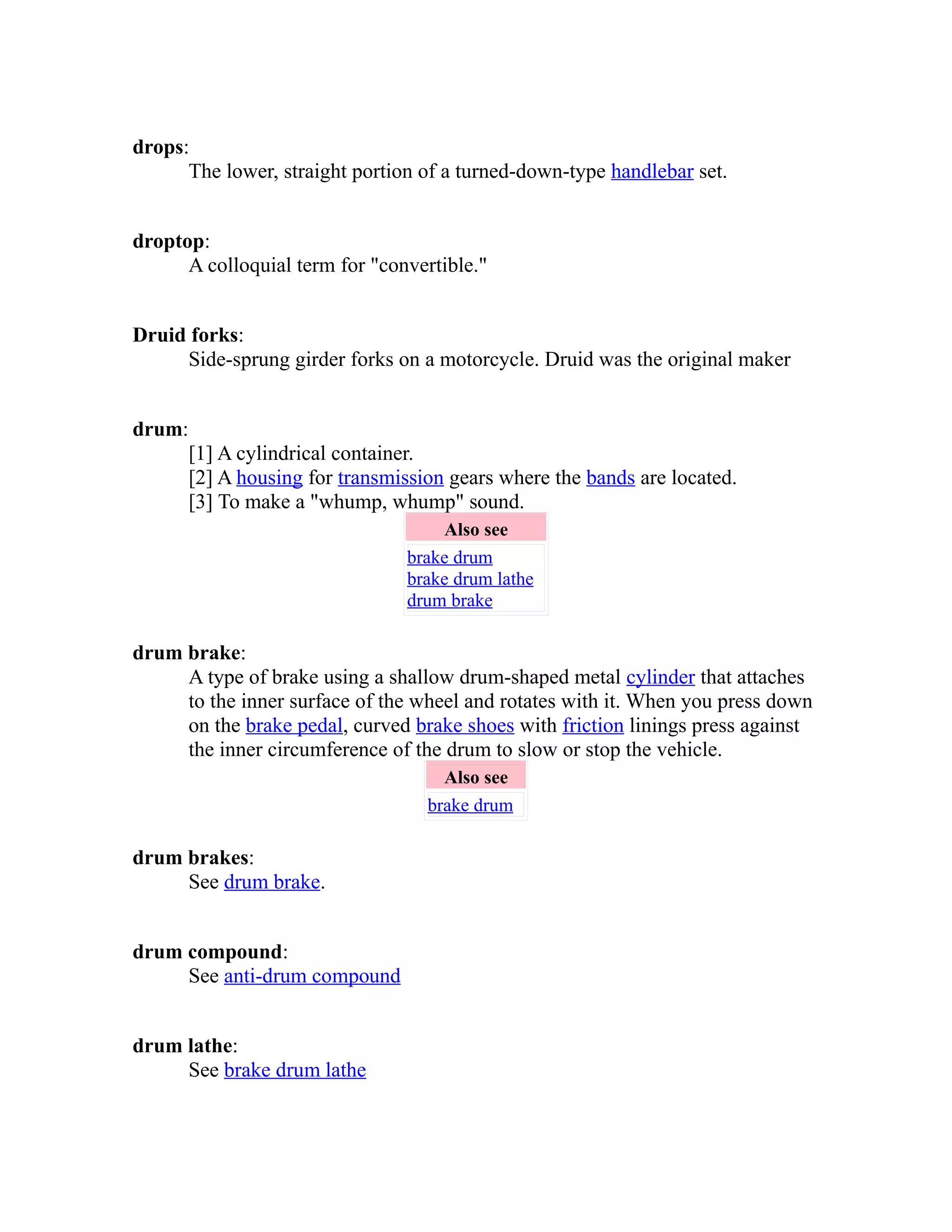 drops: 
The lower, straight portion of a turned-down-type handlebar set. 
droptop: 
A colloquial term for "convertible." 
Druid forks: 
Side-sprung girder forks on a motorcycle. Druid was the original maker 
drum: 
[1] A cylindrical container. 
[2] A housing for transmission gears where the bands are located. 
[3] To make a "whump, whump" sound. 
Also see 
brake drum 
brake drum lathe 
drum brake 
drum brake: 
A type of brake using a shallow drum-shaped metal cylinder that attaches 
to the inner surface of the wheel and rotates with it. When you press down 
on the brake pedal, curved brake shoes with friction linings press against 
the inner circumference of the drum to slow or stop the vehicle. 
Also see 
brake drum 
drum brakes: 
See drum brake. 
drum compound: 
See anti-drum compound 
drum lathe: 
See brake drum lathe 
 