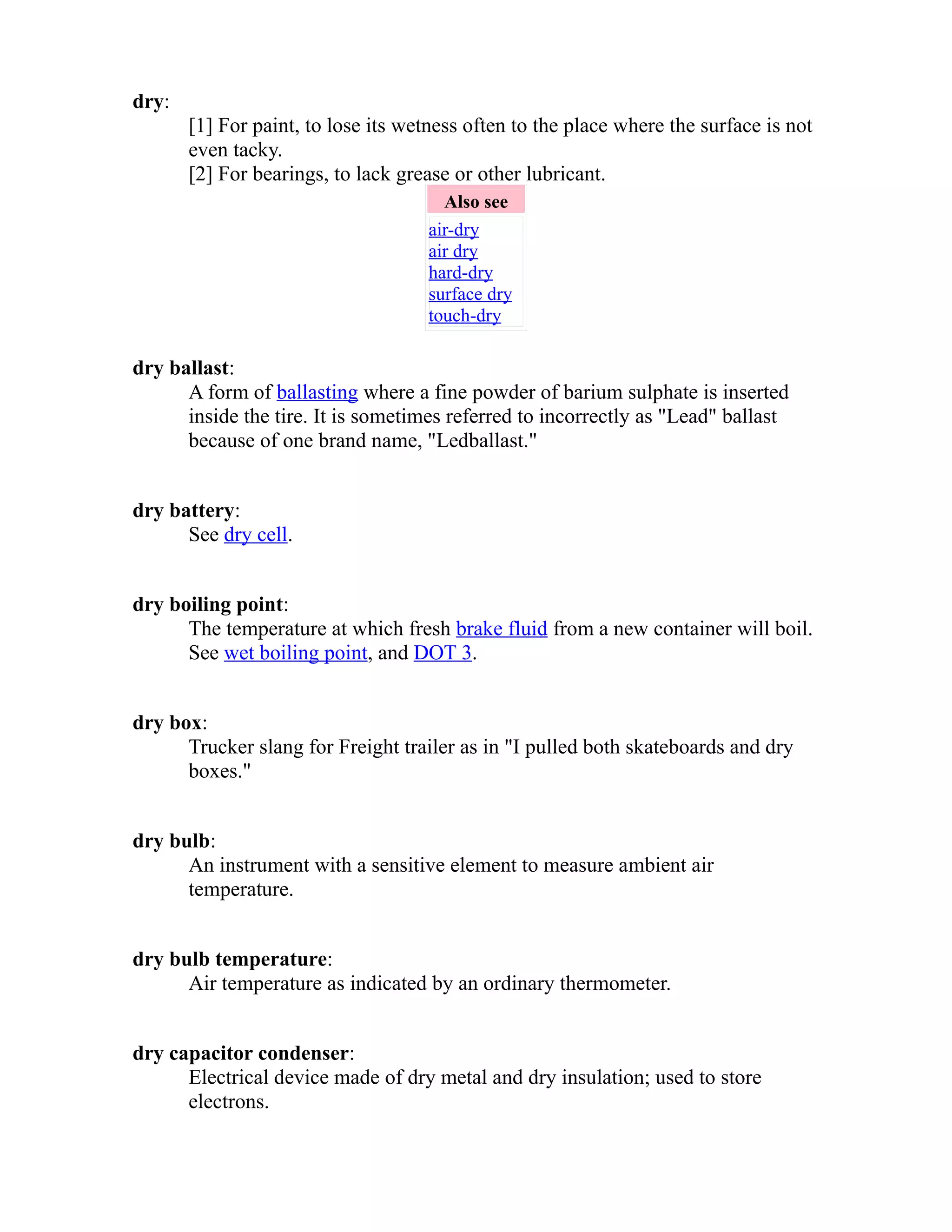 dry: 
[1] For paint, to lose its wetness often to the place where the surface is not 
even tacky. 
[2] For bearings, to lack grease or other lubricant. 
Also see 
air-dry 
air dry 
hard-dry 
surface dry 
touch-dry 
dry ballast: 
A form of ballasting where a fine powder of barium sulphate is inserted 
inside the tire. It is sometimes referred to incorrectly as "Lead" ballast 
because of one brand name, "Ledballast." 
dry battery: 
See dry cell. 
dry boiling point: 
The temperature at which fresh brake fluid from a new container will boil. 
See wet boiling point, and DOT 3. 
dry box: 
Trucker slang for Freight trailer as in "I pulled both skateboards and dry 
boxes." 
dry bulb: 
An instrument with a sensitive element to measure ambient air 
temperature. 
dry bulb temperature: 
Air temperature as indicated by an ordinary thermometer. 
dry capacitor condenser: 
Electrical device made of dry metal and dry insulation; used to store 
electrons. 
 