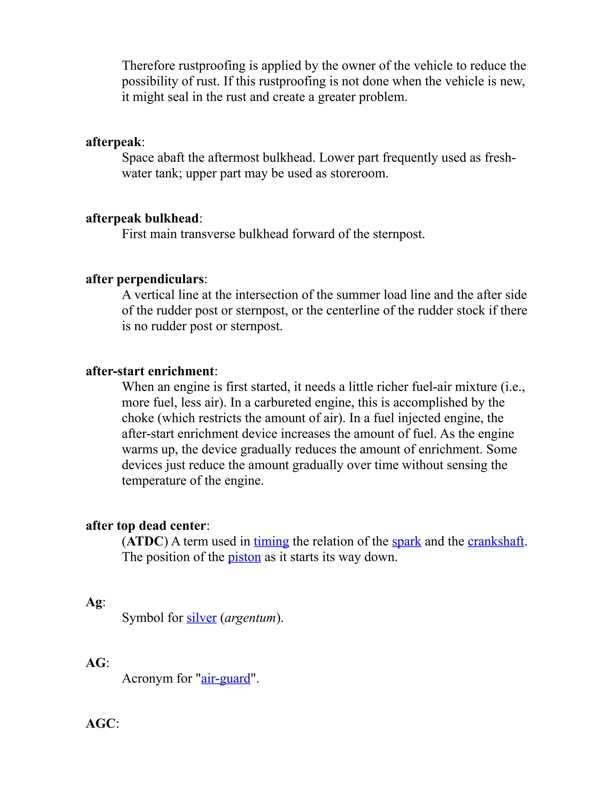 Therefore rustproofing is applied by the owner of the vehicle to reduce the 
possibility of rust. If this rustproofing is not done when the vehicle is new, 
it might seal in the rust and create a greater problem. 
afterpeak: 
Space abaft the aftermost bulkhead. Lower part frequently used as fresh-water 
tank; upper part may be used as storeroom. 
afterpeak bulkhead: 
First main transverse bulkhead forward of the sternpost. 
after perpendiculars: 
A vertical line at the intersection of the summer load line and the after side 
of the rudder post or sternpost, or the centerline of the rudder stock if there 
is no rudder post or sternpost. 
after-start enrichment: 
When an engine is first started, it needs a little richer fuel-air mixture (i.e., 
more fuel, less air). In a carbureted engine, this is accomplished by the 
choke (which restricts the amount of air). In a fuel injected engine, the 
after-start enrichment device increases the amount of fuel. As the engine 
warms up, the device gradually reduces the amount of enrichment. Some 
devices just reduce the amount gradually over time without sensing the 
temperature of the engine. 
after top dead center: 
(ATDC) A term used in timing the relation of the spark and the crankshaft. 
The position of the piston as it starts its way down. 
Ag: 
Symbol for silver (argentum). 
AG: 
Acronym for "air-guard". 
AGC: 
 