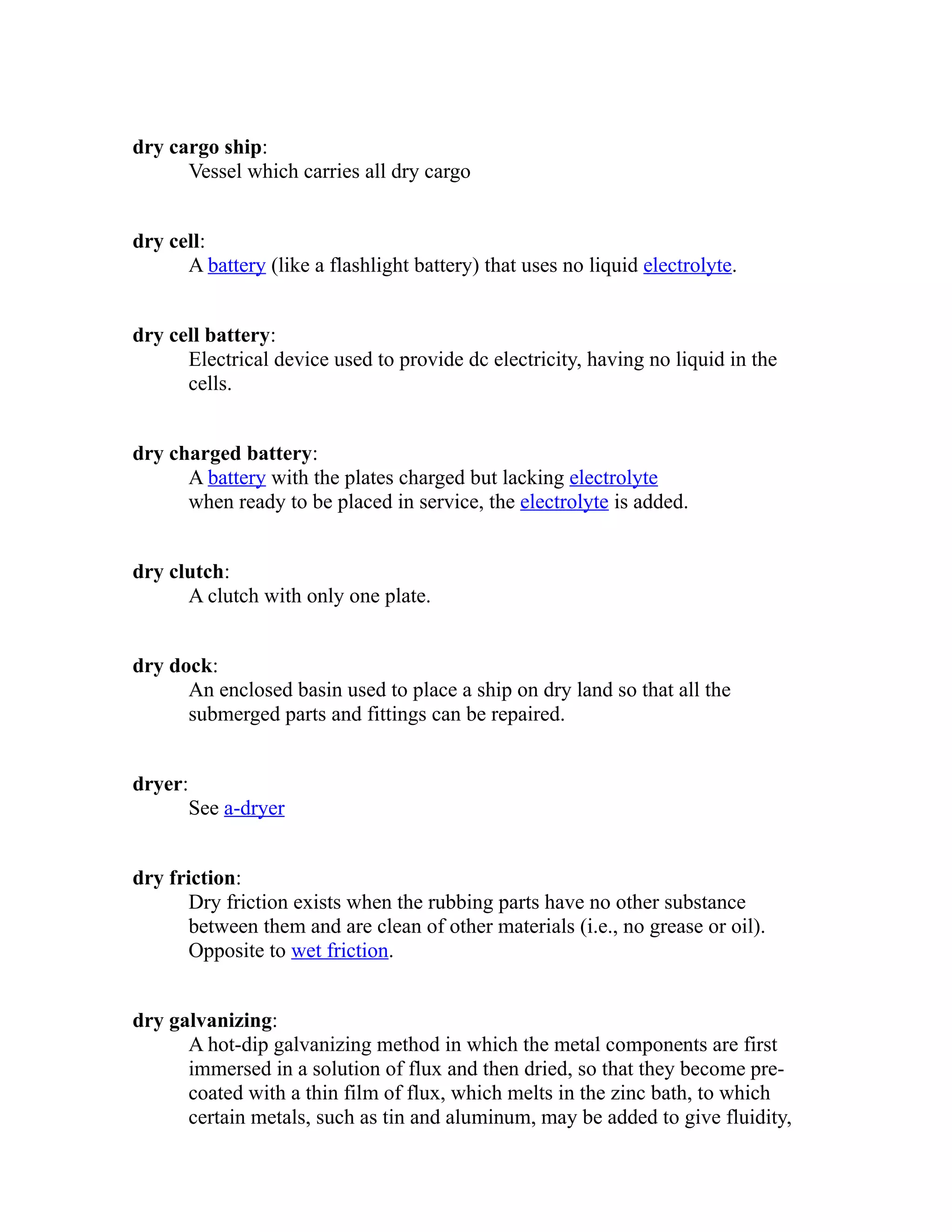 dry cargo ship: 
Vessel which carries all dry cargo 
dry cell: 
A battery (like a flashlight battery) that uses no liquid electrolyte. 
dry cell battery: 
Electrical device used to provide dc electricity, having no liquid in the 
cells. 
dry charged battery: 
A battery with the plates charged but lacking electrolyte 
when ready to be placed in service, the electrolyte is added. 
dry clutch: 
A clutch with only one plate. 
dry dock: 
An enclosed basin used to place a ship on dry land so that all the 
submerged parts and fittings can be repaired. 
dryer: 
See a-dryer 
dry friction: 
Dry friction exists when the rubbing parts have no other substance 
between them and are clean of other materials (i.e., no grease or oil). 
Opposite to wet friction. 
dry galvanizing: 
A hot-dip galvanizing method in which the metal components are first 
immersed in a solution of flux and then dried, so that they become pre-coated 
with a thin film of flux, which melts in the zinc bath, to which 
certain metals, such as tin and aluminum, may be added to give fluidity, 
 