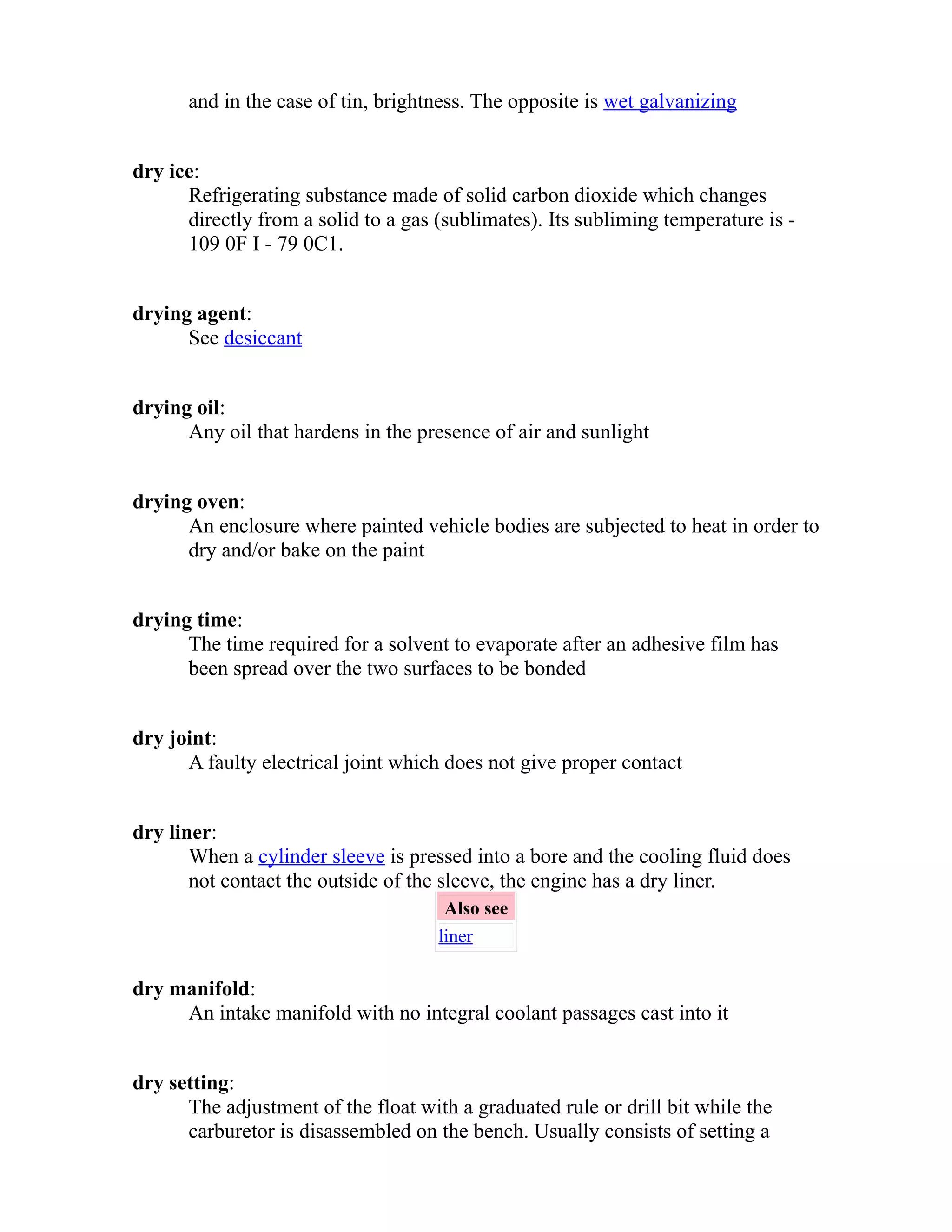 and in the case of tin, brightness. The opposite is wet galvanizing 
dry ice: 
Refrigerating substance made of solid carbon dioxide which changes 
directly from a solid to a gas (sublimates). Its subliming temperature is - 
109 0F I - 79 0C1. 
drying agent: 
See desiccant 
drying oil: 
Any oil that hardens in the presence of air and sunlight 
drying oven: 
An enclosure where painted vehicle bodies are subjected to heat in order to 
dry and/or bake on the paint 
drying time: 
The time required for a solvent to evaporate after an adhesive film has 
been spread over the two surfaces to be bonded 
dry joint: 
A faulty electrical joint which does not give proper contact 
dry liner: 
When a cylinder sleeve is pressed into a bore and the cooling fluid does 
not contact the outside of the sleeve, the engine has a dry liner. 
Also see 
liner 
dry manifold: 
An intake manifold with no integral coolant passages cast into it 
dry setting: 
The adjustment of the float with a graduated rule or drill bit while the 
carburetor is disassembled on the bench. Usually consists of setting a 
 