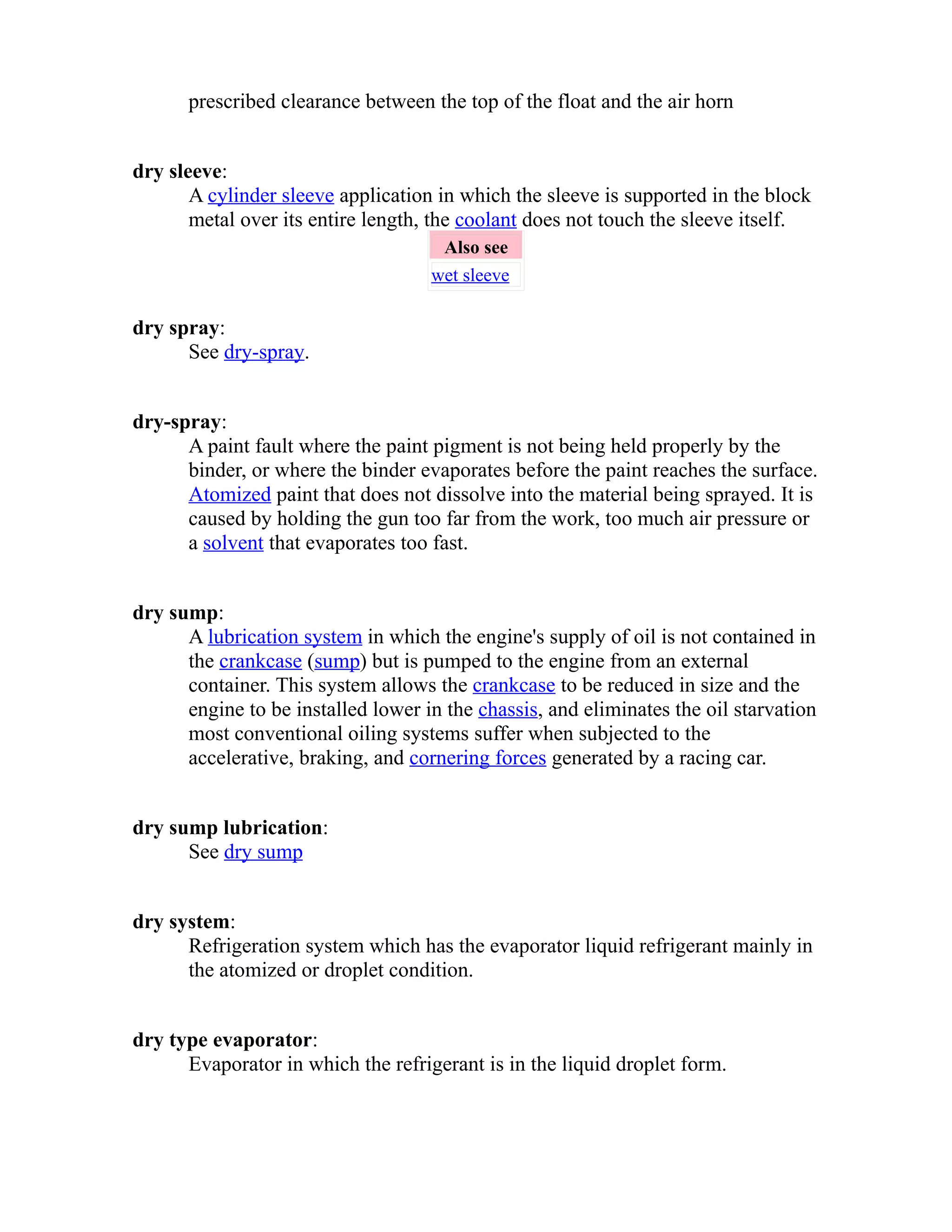 prescribed clearance between the top of the float and the air horn 
dry sleeve: 
A cylinder sleeve application in which the sleeve is supported in the block 
metal over its entire length, the coolant does not touch the sleeve itself. 
Also see 
wet sleeve 
dry spray: 
See dry-spray. 
dry-spray: 
A paint fault where the paint pigment is not being held properly by the 
binder, or where the binder evaporates before the paint reaches the surface. 
Atomized paint that does not dissolve into the material being sprayed. It is 
caused by holding the gun too far from the work, too much air pressure or 
a solvent that evaporates too fast. 
dry sump: 
A lubrication system in which the engine's supply of oil is not contained in 
the crankcase (sump) but is pumped to the engine from an external 
container. This system allows the crankcase to be reduced in size and the 
engine to be installed lower in the chassis, and eliminates the oil starvation 
most conventional oiling systems suffer when subjected to the 
accelerative, braking, and cornering forces generated by a racing car. 
dry sump lubrication: 
See dry sump 
dry system: 
Refrigeration system which has the evaporator liquid refrigerant mainly in 
the atomized or droplet condition. 
dry type evaporator: 
Evaporator in which the refrigerant is in the liquid droplet form. 
 
