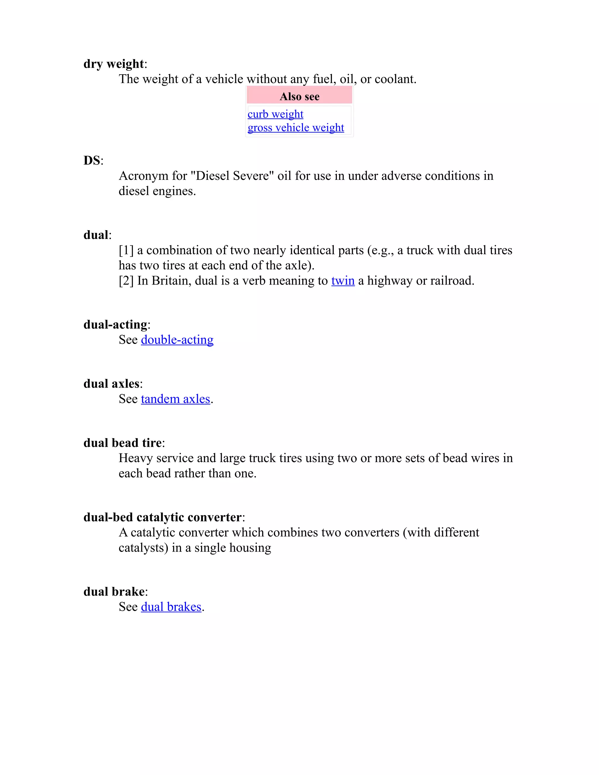dry weight: 
The weight of a vehicle without any fuel, oil, or coolant. 
Also see 
curb weight 
gross vehicle weight 
DS: 
Acronym for "Diesel Severe" oil for use in under adverse conditions in 
diesel engines. 
dual: 
[1] a combination of two nearly identical parts (e.g., a truck with dual tires 
has two tires at each end of the axle). 
[2] In Britain, dual is a verb meaning to twin a highway or railroad. 
dual-acting: 
See double-acting 
dual axles: 
See tandem axles. 
dual bead tire: 
Heavy service and large truck tires using two or more sets of bead wires in 
each bead rather than one. 
dual-bed catalytic converter: 
A catalytic converter which combines two converters (with different 
catalysts) in a single housing 
dual brake: 
See dual brakes. 
 