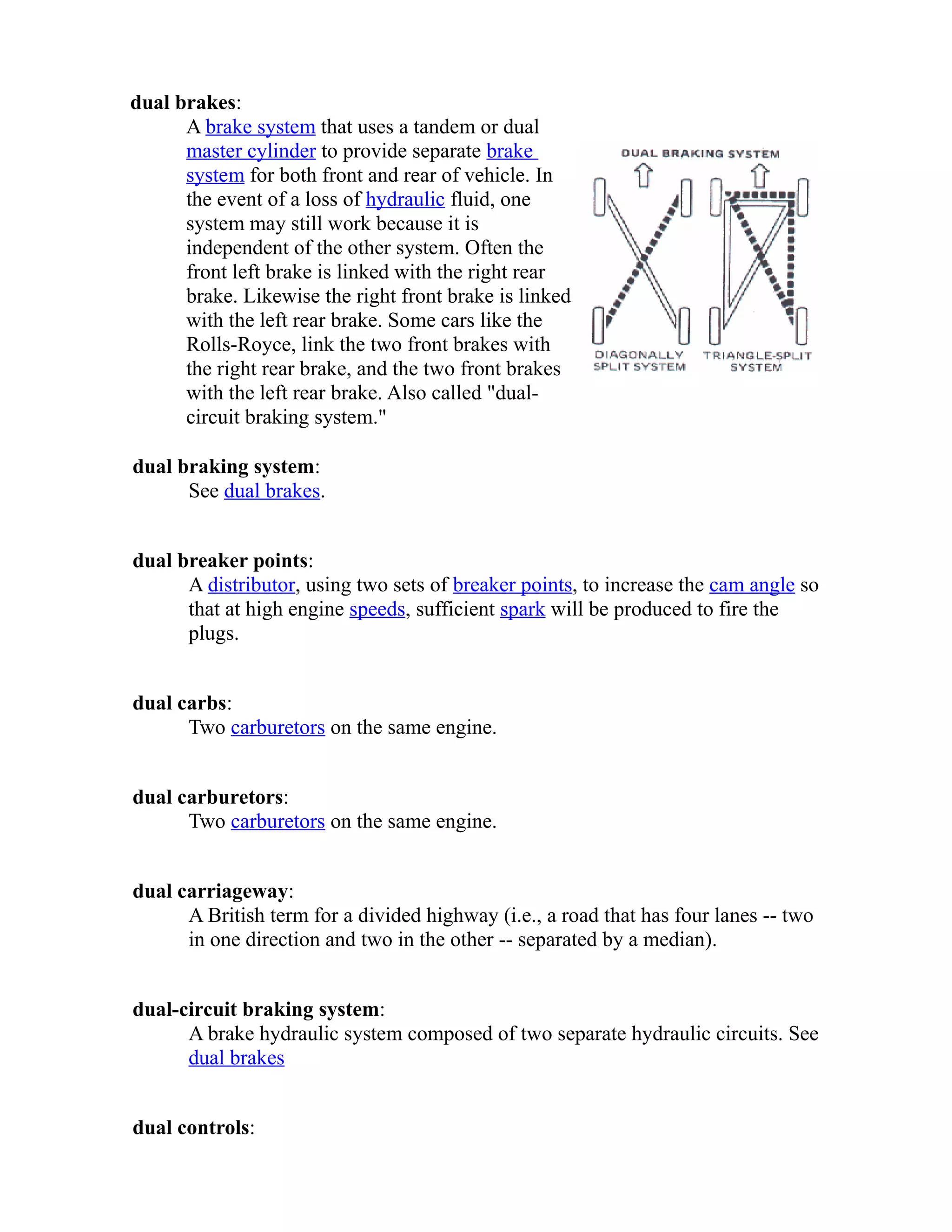 dual brakes: 
A brake system that uses a tandem or dual 
master cylinder to provide separate brake 
system for both front and rear of vehicle. In 
the event of a loss of hydraulic fluid, one 
system may still work because it is 
independent of the other system. Often the 
front left brake is linked with the right rear 
brake. Likewise the right front brake is linked 
with the left rear brake. Some cars like the 
Rolls-Royce, link the two front brakes with 
the right rear brake, and the two front brakes 
with the left rear brake. Also called "dual-circuit 
braking system." 
dual braking system: 
See dual brakes. 
dual breaker points: 
A distributor, using two sets of breaker points, to increase the cam angle so 
that at high engine speeds, sufficient spark will be produced to fire the 
plugs. 
dual carbs: 
Two carburetors on the same engine. 
dual carburetors: 
Two carburetors on the same engine. 
dual carriageway: 
A British term for a divided highway (i.e., a road that has four lanes -- two 
in one direction and two in the other -- separated by a median). 
dual-circuit braking system: 
A brake hydraulic system composed of two separate hydraulic circuits. See 
dual brakes 
dual controls: 
 