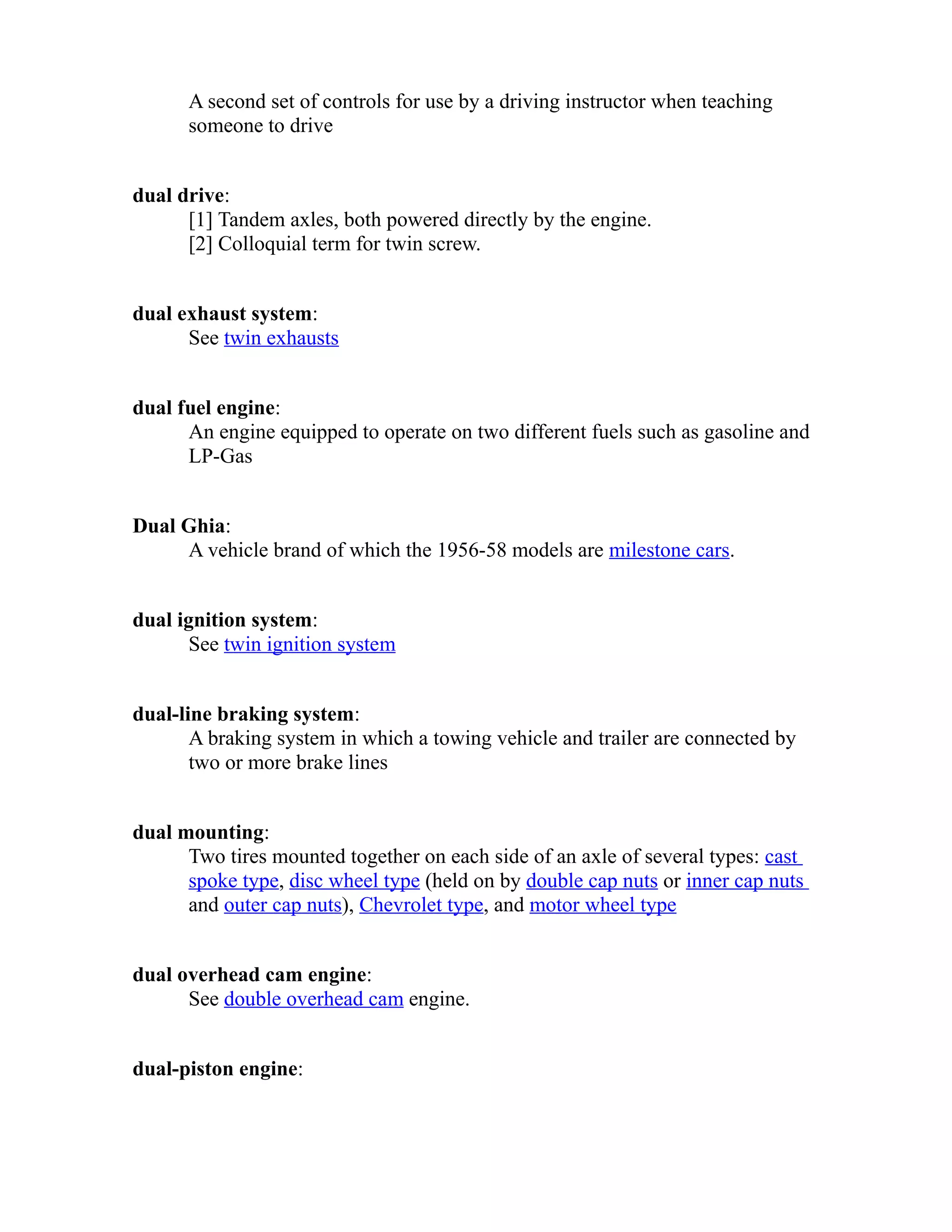 A second set of controls for use by a driving instructor when teaching 
someone to drive 
dual drive: 
[1] Tandem axles, both powered directly by the engine. 
[2] Colloquial term for twin screw. 
dual exhaust system: 
See twin exhausts 
dual fuel engine: 
An engine equipped to operate on two different fuels such as gasoline and 
LP-Gas 
Dual Ghia: 
A vehicle brand of which the 1956-58 models are milestone cars. 
dual ignition system: 
See twin ignition system 
dual-line braking system: 
A braking system in which a towing vehicle and trailer are connected by 
two or more brake lines 
dual mounting: 
Two tires mounted together on each side of an axle of several types: cast 
spoke type, disc wheel type (held on by double cap nuts or inner cap nuts 
and outer cap nuts), Chevrolet type, and motor wheel type 
dual overhead cam engine: 
See double overhead cam engine. 
dual-piston engine: 
 
