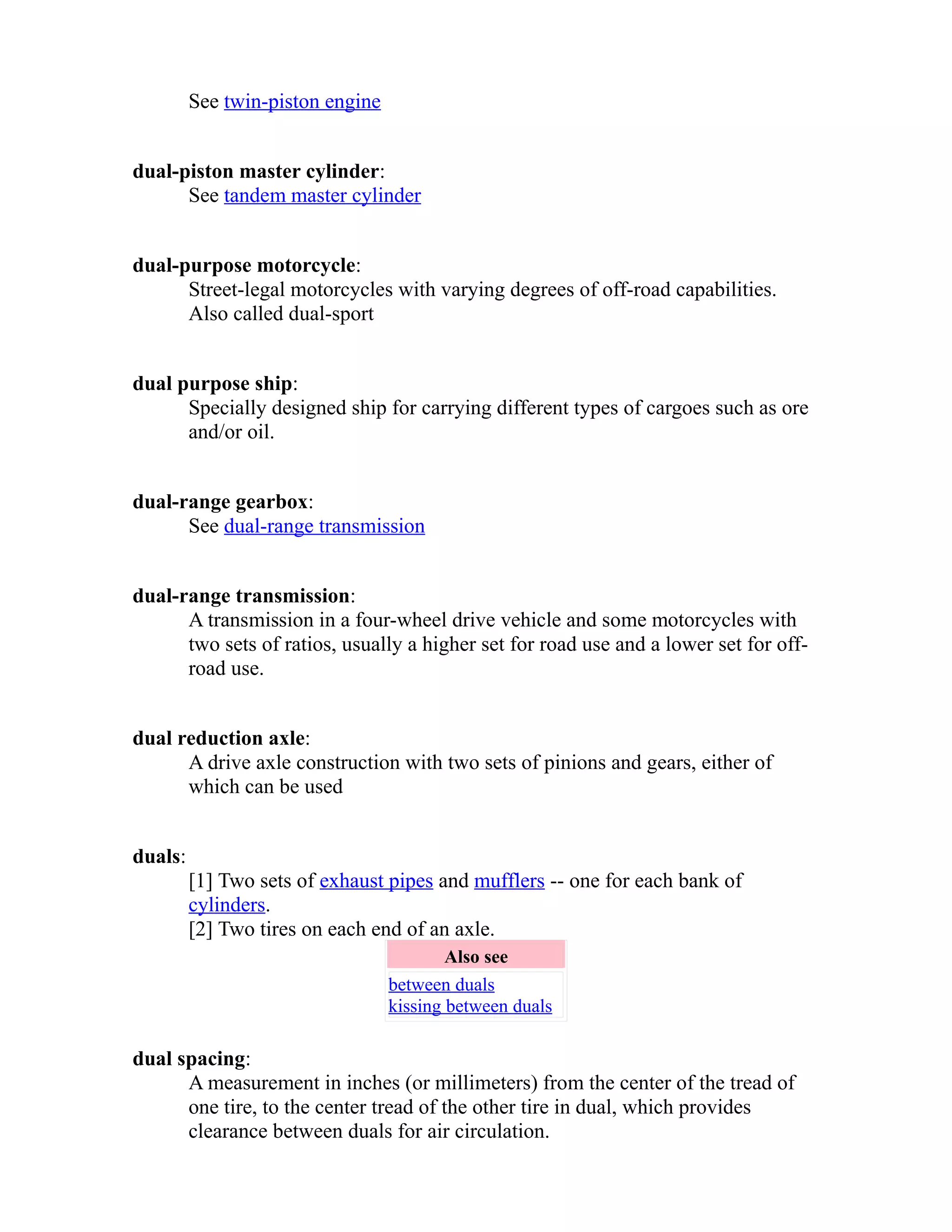 See twin-piston engine 
dual-piston master cylinder: 
See tandem master cylinder 
dual-purpose motorcycle: 
Street-legal motorcycles with varying degrees of off-road capabilities. 
Also called dual-sport 
dual purpose ship: 
Specially designed ship for carrying different types of cargoes such as ore 
and/or oil. 
dual-range gearbox: 
See dual-range transmission 
dual-range transmission: 
A transmission in a four-wheel drive vehicle and some motorcycles with 
two sets of ratios, usually a higher set for road use and a lower set for off-road 
use. 
dual reduction axle: 
A drive axle construction with two sets of pinions and gears, either of 
which can be used 
duals: 
[1] Two sets of exhaust pipes and mufflers -- one for each bank of 
cylinders. 
[2] Two tires on each end of an axle. 
Also see 
between duals 
kissing between duals 
dual spacing: 
A measurement in inches (or millimeters) from the center of the tread of 
one tire, to the center tread of the other tire in dual, which provides 
clearance between duals for air circulation. 
 