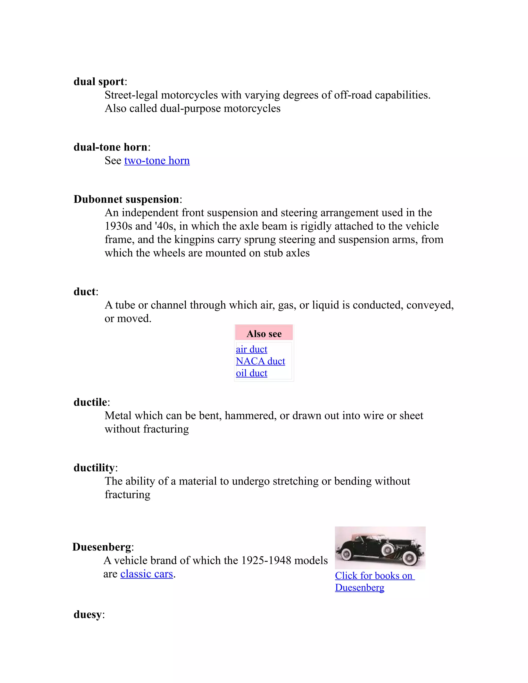 dual sport: 
Street-legal motorcycles with varying degrees of off-road capabilities. 
Also called dual-purpose motorcycles 
dual-tone horn: 
See two-tone horn 
Dubonnet suspension: 
An independent front suspension and steering arrangement used in the 
1930s and '40s, in which the axle beam is rigidly attached to the vehicle 
frame, and the kingpins carry sprung steering and suspension arms, from 
which the wheels are mounted on stub axles 
duct: 
A tube or channel through which air, gas, or liquid is conducted, conveyed, 
or moved. 
Also see 
air duct 
NACA duct 
oil duct 
ductile: 
Metal which can be bent, hammered, or drawn out into wire or sheet 
without fracturing 
ductility: 
The ability of a material to undergo stretching or bending without 
fracturing 
Duesenberg: 
A vehicle brand of which the 1925-1948 models 
are classic cars. Click for books on 
Duesenberg 
duesy: 
 