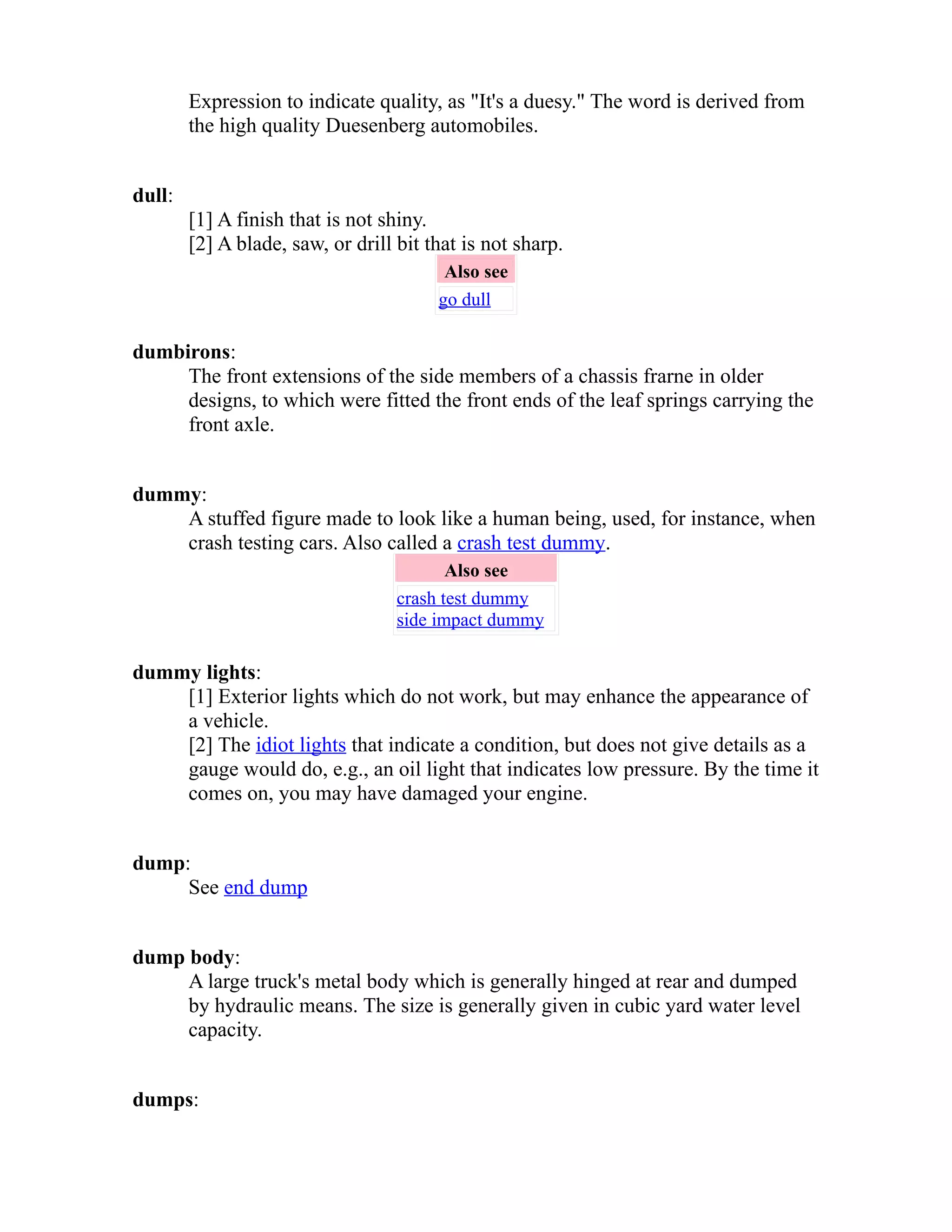 Expression to indicate quality, as "It's a duesy." The word is derived from 
the high quality Duesenberg automobiles. 
dull: 
[1] A finish that is not shiny. 
[2] A blade, saw, or drill bit that is not sharp. 
Also see 
go dull 
dumbirons: 
The front extensions of the side members of a chassis frarne in older 
designs, to which were fitted the front ends of the leaf springs carrying the 
front axle. 
dummy: 
A stuffed figure made to look like a human being, used, for instance, when 
crash testing cars. Also called a crash test dummy. 
Also see 
crash test dummy 
side impact dummy 
dummy lights: 
[1] Exterior lights which do not work, but may enhance the appearance of 
a vehicle. 
[2] The idiot lights that indicate a condition, but does not give details as a 
gauge would do, e.g., an oil light that indicates low pressure. By the time it 
comes on, you may have damaged your engine. 
dump: 
See end dump 
dump body: 
A large truck's metal body which is generally hinged at rear and dumped 
by hydraulic means. The size is generally given in cubic yard water level 
capacity. 
dumps: 
 