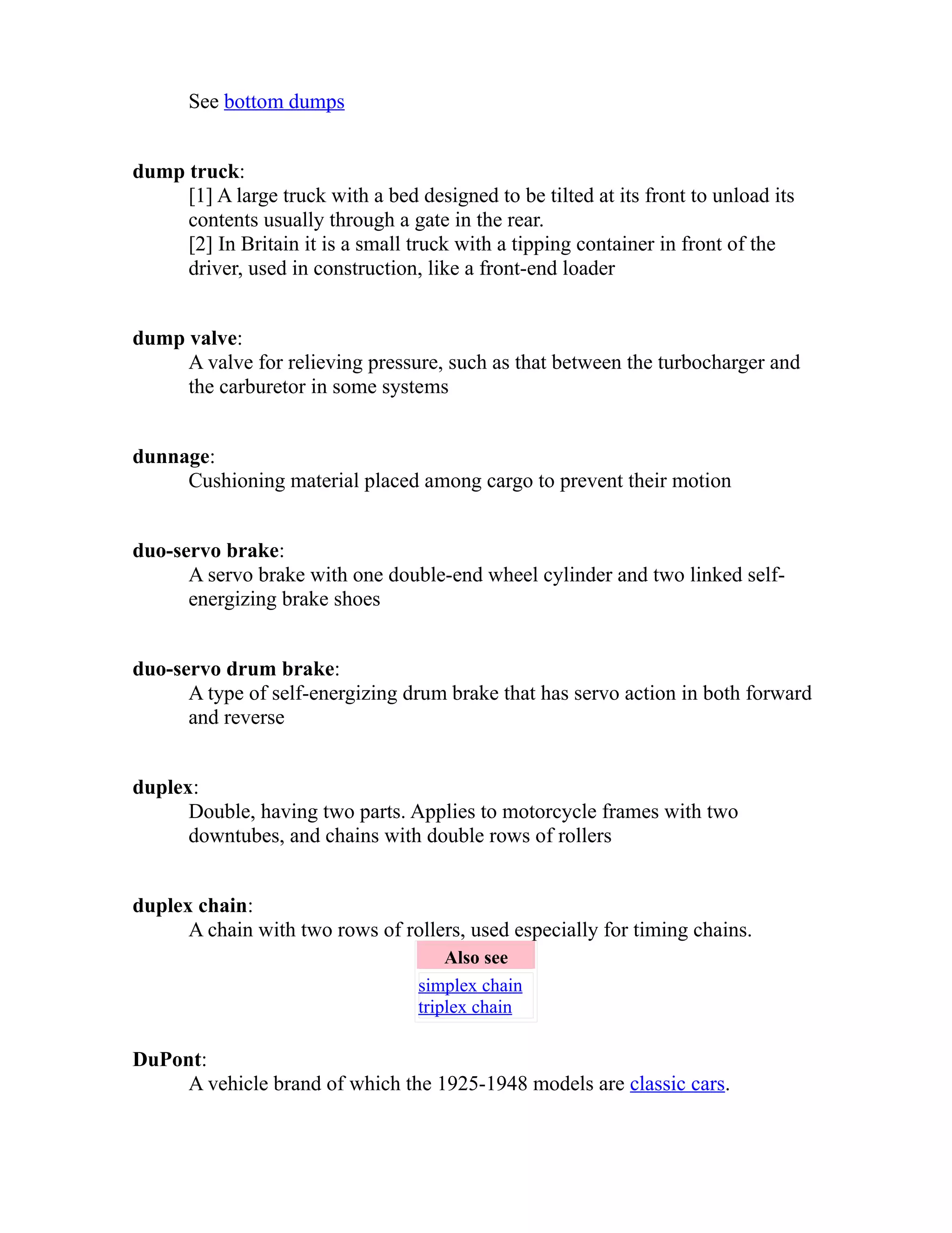See bottom dumps 
dump truck: 
[1] A large truck with a bed designed to be tilted at its front to unload its 
contents usually through a gate in the rear. 
[2] In Britain it is a small truck with a tipping container in front of the 
driver, used in construction, like a front-end loader 
dump valve: 
A valve for relieving pressure, such as that between the turbocharger and 
the carburetor in some systems 
dunnage: 
Cushioning material placed among cargo to prevent their motion 
duo-servo brake: 
A servo brake with one double-end wheel cylinder and two linked self-energizing 
brake shoes 
duo-servo drum brake: 
A type of self-energizing drum brake that has servo action in both forward 
and reverse 
duplex: 
Double, having two parts. Applies to motorcycle frames with two 
downtubes, and chains with double rows of rollers 
duplex chain: 
A chain with two rows of rollers, used especially for timing chains. 
Also see 
simplex chain 
triplex chain 
DuPont: 
A vehicle brand of which the 1925-1948 models are classic cars. 
 