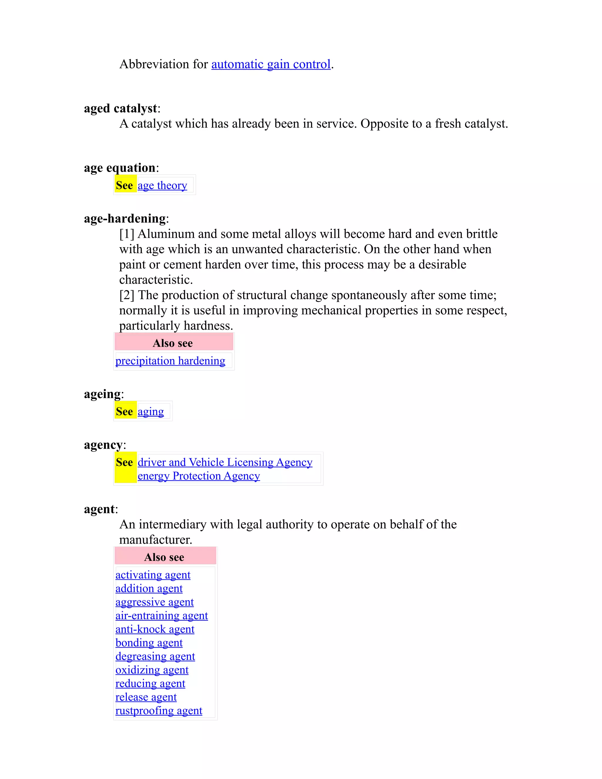 Abbreviation for automatic gain control. 
aged catalyst: 
A catalyst which has already been in service. Opposite to a fresh catalyst. 
age equation: 
See age theory 
age-hardening: 
[1] Aluminum and some metal alloys will become hard and even brittle 
with age which is an unwanted characteristic. On the other hand when 
paint or cement harden over time, this process may be a desirable 
characteristic. 
[2] The production of structural change spontaneously after some time; 
normally it is useful in improving mechanical properties in some respect, 
particularly hardness. 
Also see 
precipitation hardening 
ageing: 
See aging 
agency: 
See driver and Vehicle Licensing Agency 
energy Protection Agency 
agent: 
An intermediary with legal authority to operate on behalf of the 
manufacturer. 
Also see 
activating agent 
addition agent 
aggressive agent 
air-entraining agent 
anti-knock agent 
bonding agent 
degreasing agent 
oxidizing agent 
reducing agent 
release agent 
rustproofing agent 
 