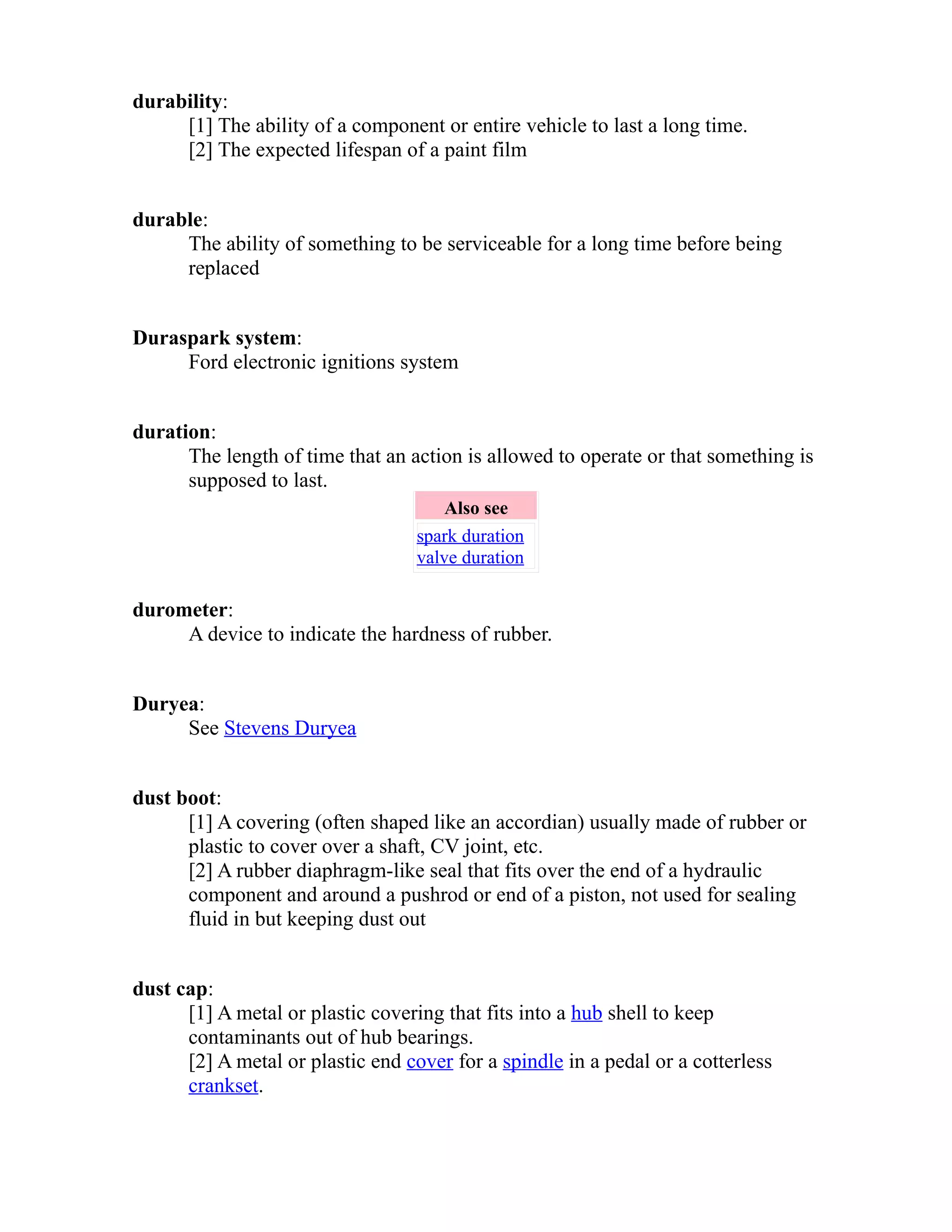 durability: 
[1] The ability of a component or entire vehicle to last a long time. 
[2] The expected lifespan of a paint film 
durable: 
The ability of something to be serviceable for a long time before being 
replaced 
Duraspark system: 
Ford electronic ignitions system 
duration: 
The length of time that an action is allowed to operate or that something is 
supposed to last. 
Also see 
spark duration 
valve duration 
durometer: 
A device to indicate the hardness of rubber. 
Duryea: 
See Stevens Duryea 
dust boot: 
[1] A covering (often shaped like an accordian) usually made of rubber or 
plastic to cover over a shaft, CV joint, etc. 
[2] A rubber diaphragm-like seal that fits over the end of a hydraulic 
component and around a pushrod or end of a piston, not used for sealing 
fluid in but keeping dust out 
dust cap: 
[1] A metal or plastic covering that fits into a hub shell to keep 
contaminants out of hub bearings. 
[2] A metal or plastic end cover for a spindle in a pedal or a cotterless 
crankset. 
 