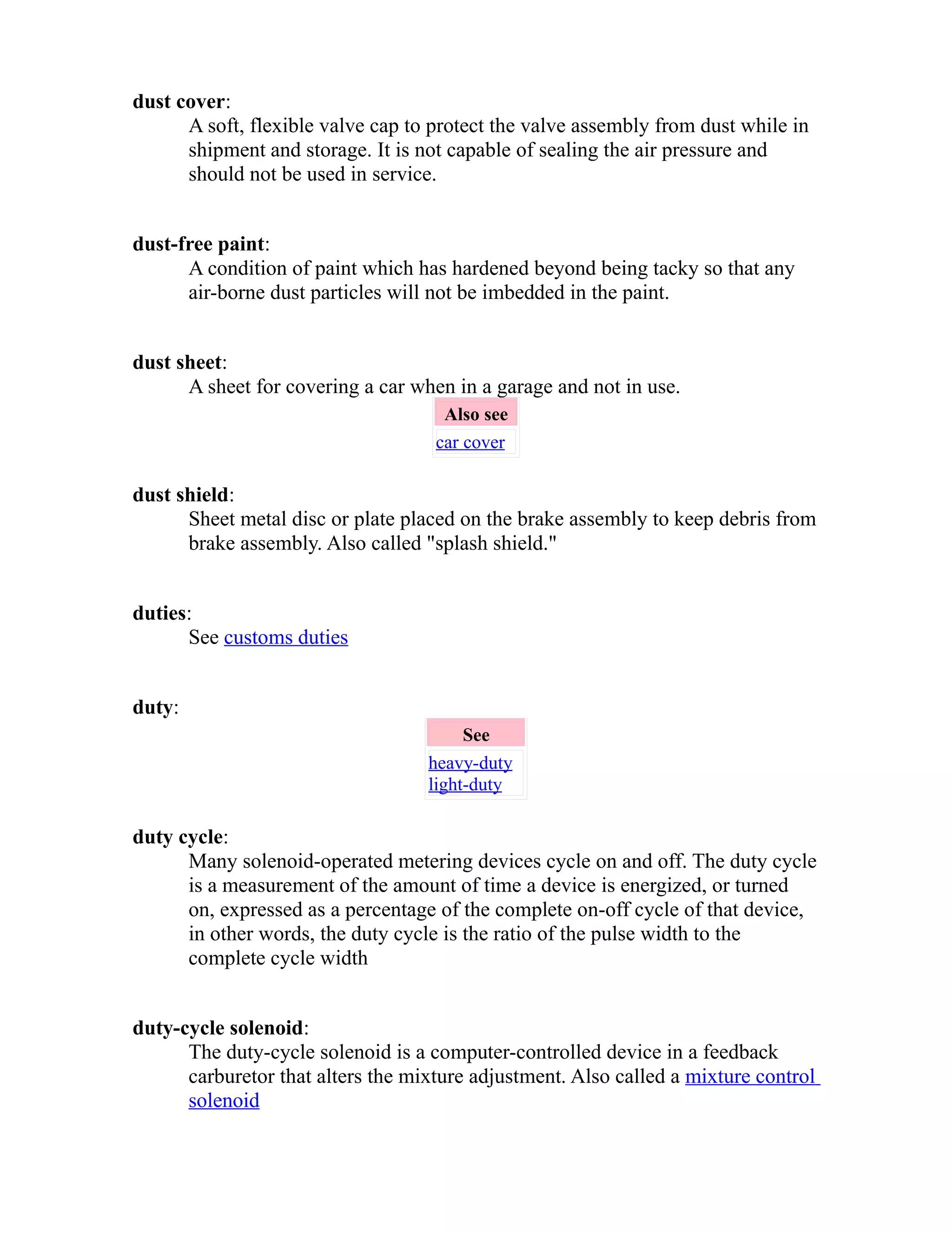 dust cover: 
A soft, flexible valve cap to protect the valve assembly from dust while in 
shipment and storage. It is not capable of sealing the air pressure and 
should not be used in service. 
dust-free paint: 
A condition of paint which has hardened beyond being tacky so that any 
air-borne dust particles will not be imbedded in the paint. 
dust sheet: 
A sheet for covering a car when in a garage and not in use. 
Also see 
car cover 
dust shield: 
Sheet metal disc or plate placed on the brake assembly to keep debris from 
brake assembly. Also called "splash shield." 
duties: 
See customs duties 
duty: 
See 
heavy-duty 
light-duty 
duty cycle: 
Many solenoid-operated metering devices cycle on and off. The duty cycle 
is a measurement of the amount of time a device is energized, or turned 
on, expressed as a percentage of the complete on-off cycle of that device, 
in other words, the duty cycle is the ratio of the pulse width to the 
complete cycle width 
duty-cycle solenoid: 
The duty-cycle solenoid is a computer-controlled device in a feedback 
carburetor that alters the mixture adjustment. Also called a mixture control 
solenoid 
 