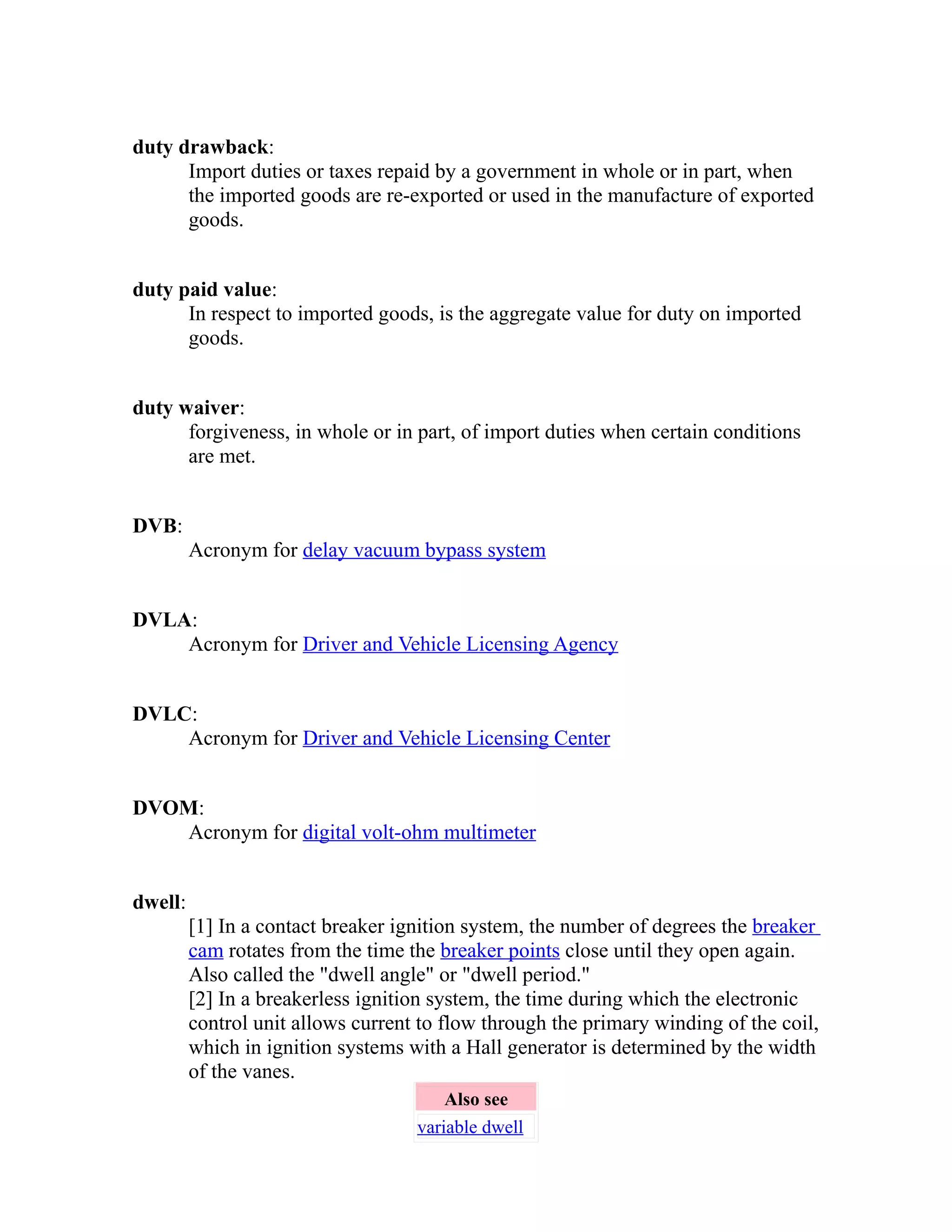 duty drawback: 
Import duties or taxes repaid by a government in whole or in part, when 
the imported goods are re-exported or used in the manufacture of exported 
goods. 
duty paid value: 
In respect to imported goods, is the aggregate value for duty on imported 
goods. 
duty waiver: 
forgiveness, in whole or in part, of import duties when certain conditions 
are met. 
DVB: 
Acronym for delay vacuum bypass system 
DVLA: 
Acronym for Driver and Vehicle Licensing Agency 
DVLC: 
Acronym for Driver and Vehicle Licensing Center 
DVOM: 
Acronym for digital volt-ohm multimeter 
dwell: 
[1] In a contact breaker ignition system, the number of degrees the breaker 
cam rotates from the time the breaker points close until they open again. 
Also called the "dwell angle" or "dwell period." 
[2] In a breakerless ignition system, the time during which the electronic 
control unit allows current to flow through the primary winding of the coil, 
which in ignition systems with a Hall generator is determined by the width 
of the vanes. 
Also see 
variable dwell 
 