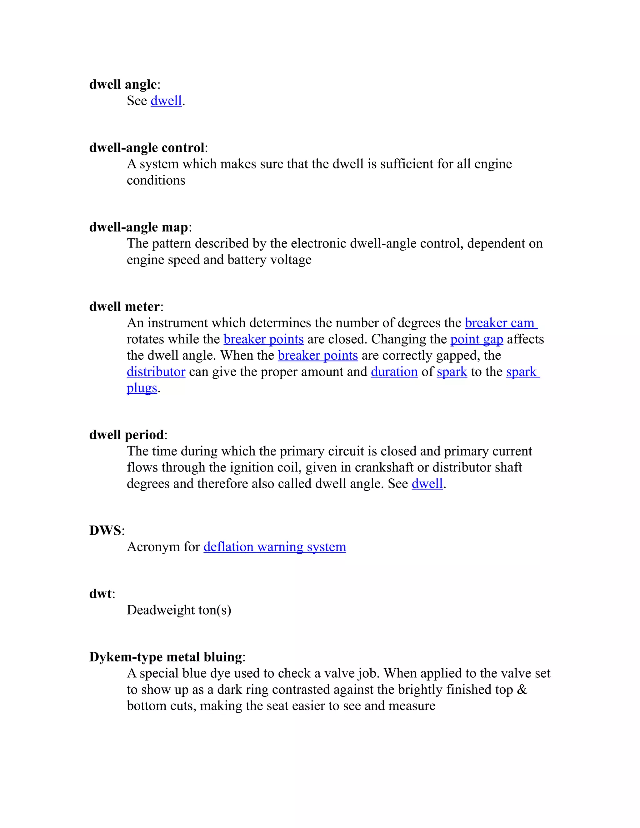 dwell angle: 
See dwell. 
dwell-angle control: 
A system which makes sure that the dwell is sufficient for all engine 
conditions 
dwell-angle map: 
The pattern described by the electronic dwell-angle control, dependent on 
engine speed and battery voltage 
dwell meter: 
An instrument which determines the number of degrees the breaker cam 
rotates while the breaker points are closed. Changing the point gap affects 
the dwell angle. When the breaker points are correctly gapped, the 
distributor can give the proper amount and duration of spark to the spark 
plugs. 
dwell period: 
The time during which the primary circuit is closed and primary current 
flows through the ignition coil, given in crankshaft or distributor shaft 
degrees and therefore also called dwell angle. See dwell. 
DWS: 
Acronym for deflation warning system 
dwt: 
Deadweight ton(s) 
Dykem-type metal bluing: 
A special blue dye used to check a valve job. When applied to the valve set 
to show up as a dark ring contrasted against the brightly finished top & 
bottom cuts, making the seat easier to see and measure 
 