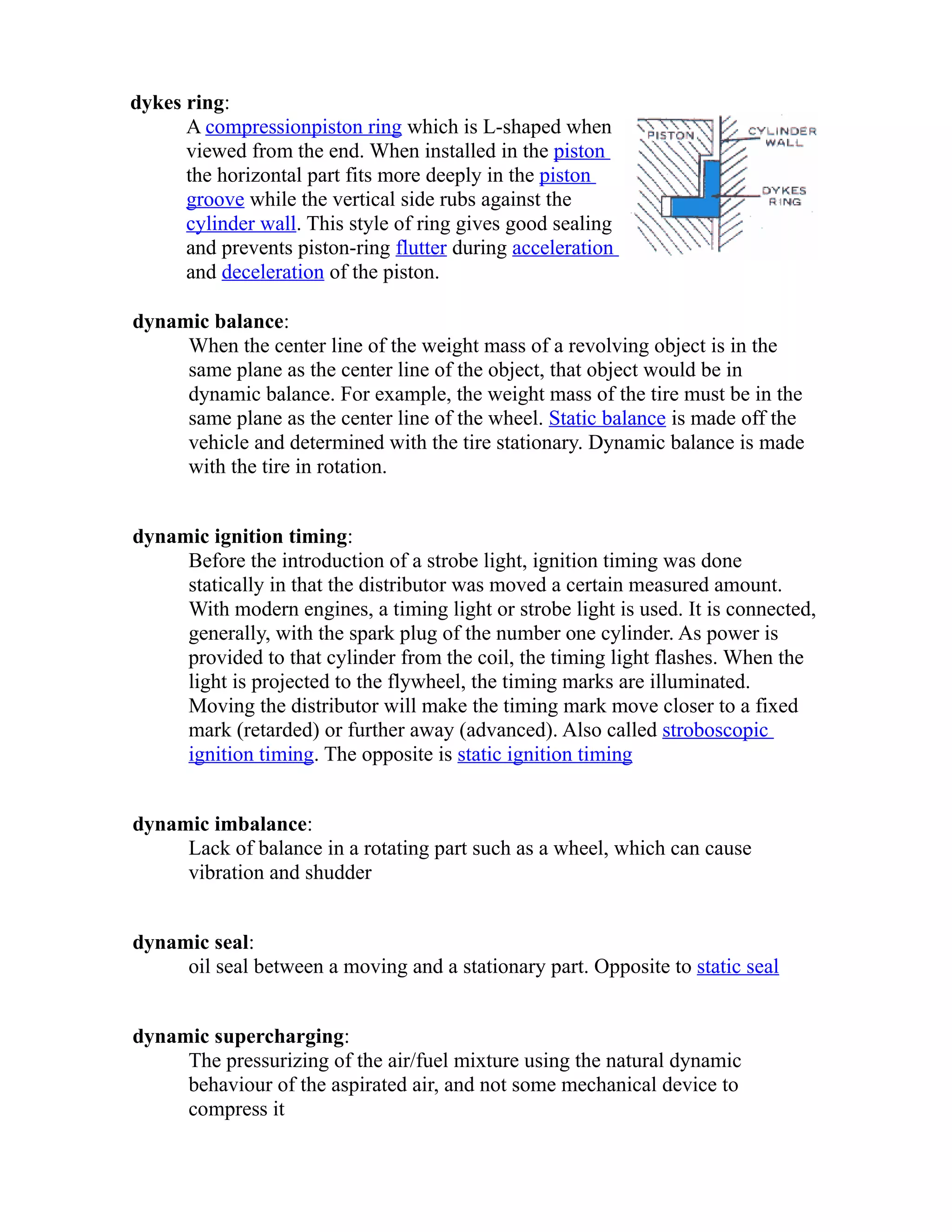 dykes ring: 
A compression piston ring which is L-shaped when 
viewed from the end. When installed in the piston 
the horizontal part fits more deeply in the piston 
groove while the vertical side rubs against the 
cylinder wall. This style of ring gives good sealing 
and prevents piston-ring flutter during acceleration 
and deceleration of the piston. 
dynamic balance: 
When the center line of the weight mass of a revolving object is in the 
same plane as the center line of the object, that object would be in 
dynamic balance. For example, the weight mass of the tire must be in the 
same plane as the center line of the wheel. Static balance is made off the 
vehicle and determined with the tire stationary. Dynamic balance is made 
with the tire in rotation. 
dynamic ignition timing: 
Before the introduction of a strobe light, ignition timing was done 
statically in that the distributor was moved a certain measured amount. 
With modern engines, a timing light or strobe light is used. It is connected, 
generally, with the spark plug of the number one cylinder. As power is 
provided to that cylinder from the coil, the timing light flashes. When the 
light is projected to the flywheel, the timing marks are illuminated. 
Moving the distributor will make the timing mark move closer to a fixed 
mark (retarded) or further away (advanced). Also called stroboscopic 
ignition timing. The opposite is static ignition timing 
dynamic imbalance: 
Lack of balance in a rotating part such as a wheel, which can cause 
vibration and shudder 
dynamic seal: 
oil seal between a moving and a stationary part. Opposite to static seal 
dynamic supercharging: 
The pressurizing of the air/fuel mixture using the natural dynamic 
behaviour of the aspirated air, and not some mechanical device to 
compress it 
 