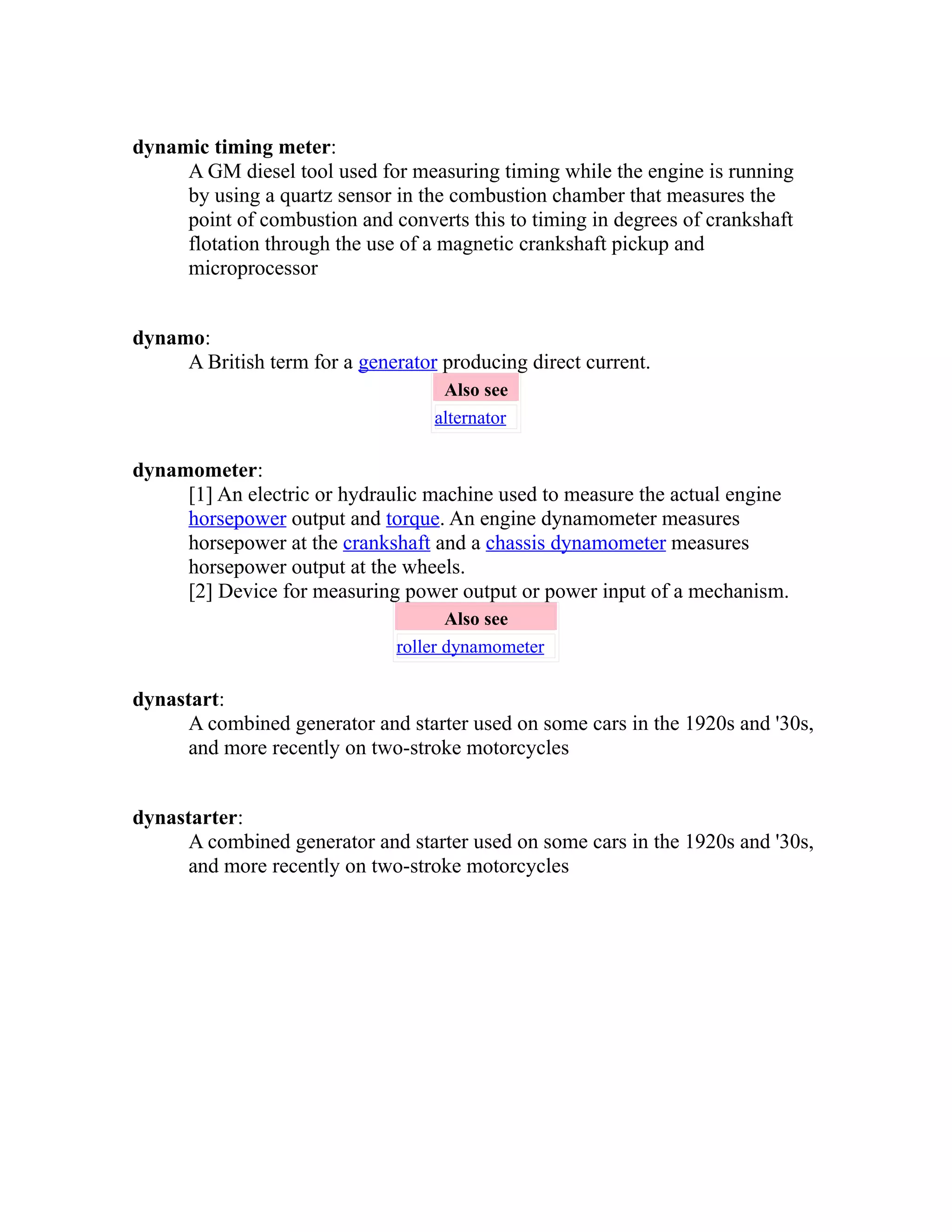 dynamic timing meter: 
A GM diesel tool used for measuring timing while the engine is running 
by using a quartz sensor in the combustion chamber that measures the 
point of combustion and converts this to timing in degrees of crankshaft 
flotation through the use of a magnetic crankshaft pickup and 
microprocessor 
dynamo: 
A British term for a generator producing direct current. 
Also see 
alternator 
dynamometer: 
[1] An electric or hydraulic machine used to measure the actual engine 
horsepower output and torque. An engine dynamometer measures 
horsepower at the crankshaft and a chassis dynamometer measures 
horsepower output at the wheels. 
[2] Device for measuring power output or power input of a mechanism. 
Also see 
roller dynamometer 
dynastart: 
A combined generator and starter used on some cars in the 1920s and '30s, 
and more recently on two-stroke motorcycles 
dynastarter: 
A combined generator and starter used on some cars in the 1920s and '30s, 
and more recently on two-stroke motorcycles 
 