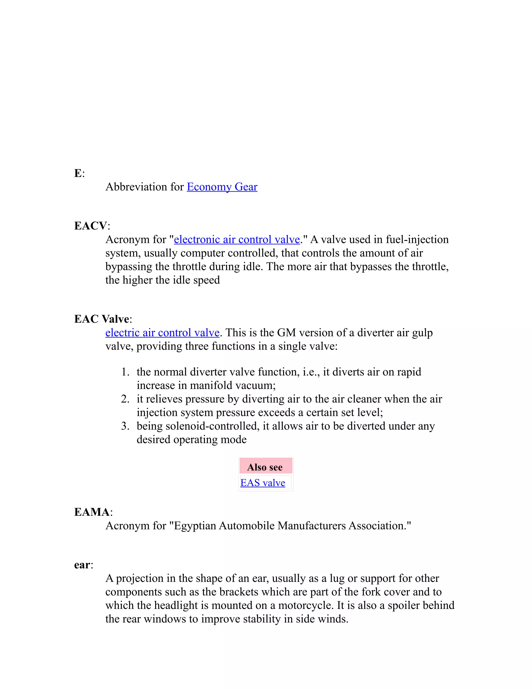 E: 
Abbreviation for Economy Gear 
EACV: 
Acronym for "electronic air control valve." A valve used in fuel-injection 
system, usually computer controlled, that controls the amount of air 
bypassing the throttle during idle. The more air that bypasses the throttle, 
the higher the idle speed 
EAC Valve: 
electric air control valve. This is the GM version of a diverter air gulp 
valve, providing three functions in a single valve: 
1. the normal diverter valve function, i.e., it diverts air on rapid 
increase in manifold vacuum; 
2. it relieves pressure by diverting air to the air cleaner when the air 
injection system pressure exceeds a certain set level; 
3. being solenoid-controlled, it allows air to be diverted under any 
desired operating mode 
Also see 
EAS valve 
EAMA: 
Acronym for "Egyptian Automobile Manufacturers Association." 
ear: 
A projection in the shape of an ear, usually as a lug or support for other 
components such as the brackets which are part of the fork cover and to 
which the headlight is mounted on a motorcycle. It is also a spoiler behind 
the rear windows to improve stability in side winds. 
 