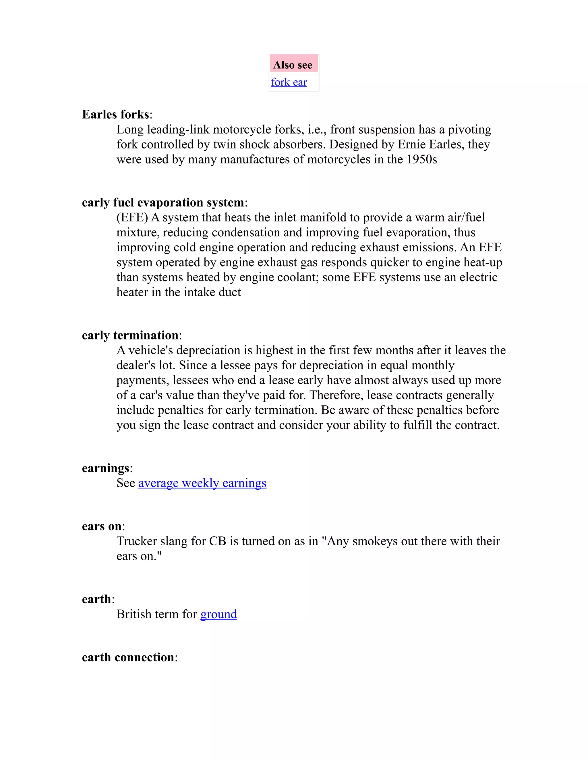 Also see 
fork ear 
Earles forks: 
Long leading-link motorcycle forks, i.e., front suspension has a pivoting 
fork controlled by twin shock absorbers. Designed by Ernie Earles, they 
were used by many manufactures of motorcycles in the 1950s 
early fuel evaporation system: 
(EFE) A system that heats the inlet manifold to provide a warm air/fuel 
mixture, reducing condensation and improving fuel evaporation, thus 
improving cold engine operation and reducing exhaust emissions. An EFE 
system operated by engine exhaust gas responds quicker to engine heat-up 
than systems heated by engine coolant; some EFE systems use an electric 
heater in the intake duct 
early termination: 
A vehicle's depreciation is highest in the first few months after it leaves the 
dealer's lot. Since a lessee pays for depreciation in equal monthly 
payments, lessees who end a lease early have almost always used up more 
of a car's value than they've paid for. Therefore, lease contracts generally 
include penalties for early termination. Be aware of these penalties before 
you sign the lease contract and consider your ability to fulfill the contract. 
earnings: 
See average weekly earnings 
ears on: 
Trucker slang for CB is turned on as in "Any smokeys out there with their 
ears on." 
earth: 
British term for ground 
earth connection: 
 