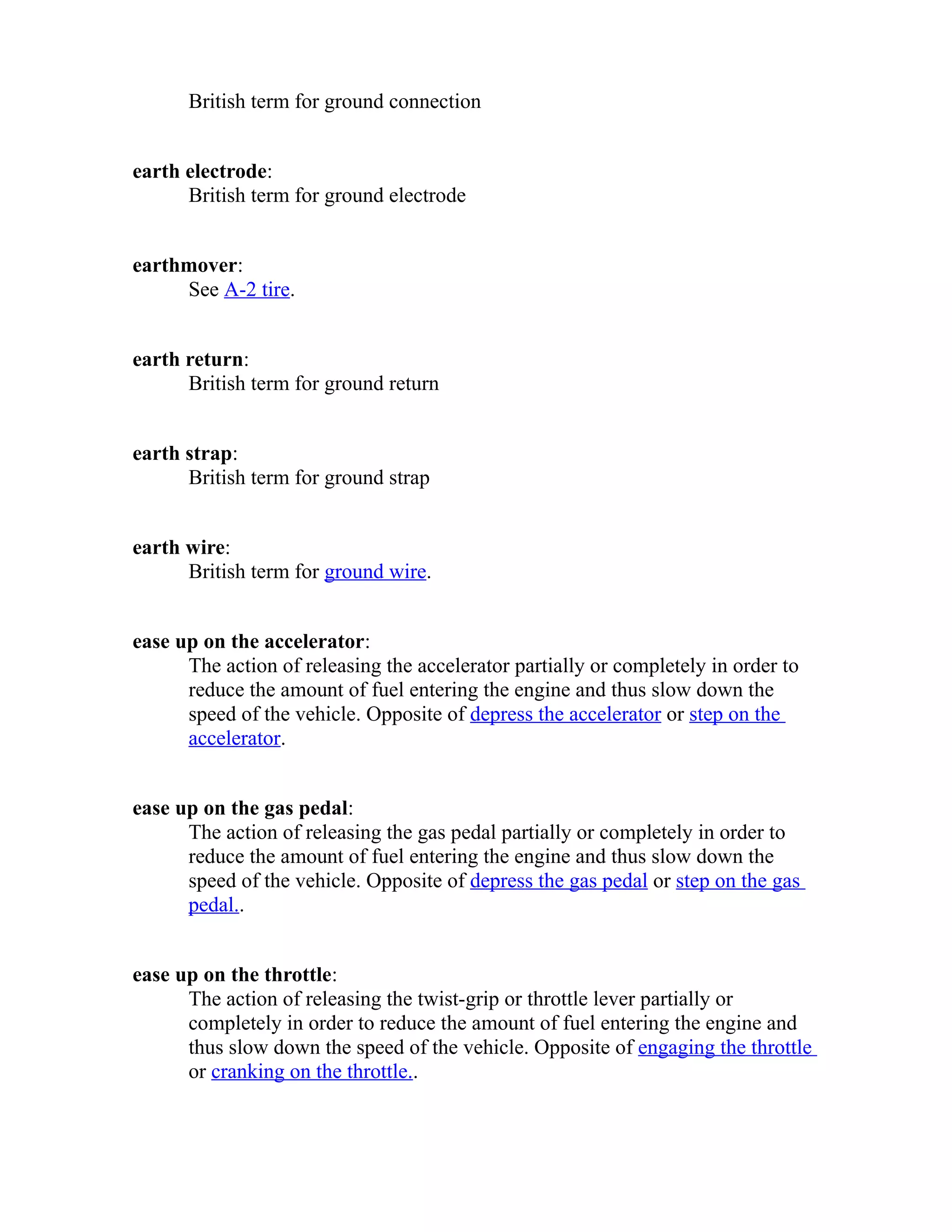 British term for ground connection 
earth electrode: 
British term for ground electrode 
earthmover: 
See A-2 tire. 
earth return: 
British term for ground return 
earth strap: 
British term for ground strap 
earth wire: 
British term for ground wire. 
ease up on the accelerator: 
The action of releasing the accelerator partially or completely in order to 
reduce the amount of fuel entering the engine and thus slow down the 
speed of the vehicle. Opposite of depress the accelerator or step on the 
accelerator. 
ease up on the gas pedal: 
The action of releasing the gas pedal partially or completely in order to 
reduce the amount of fuel entering the engine and thus slow down the 
speed of the vehicle. Opposite of depress the gas pedal or step on the gas 
pedal.. 
ease up on the throttle: 
The action of releasing the twist-grip or throttle lever partially or 
completely in order to reduce the amount of fuel entering the engine and 
thus slow down the speed of the vehicle. Opposite of engaging the throttle 
or cranking on the throttle.. 
 
