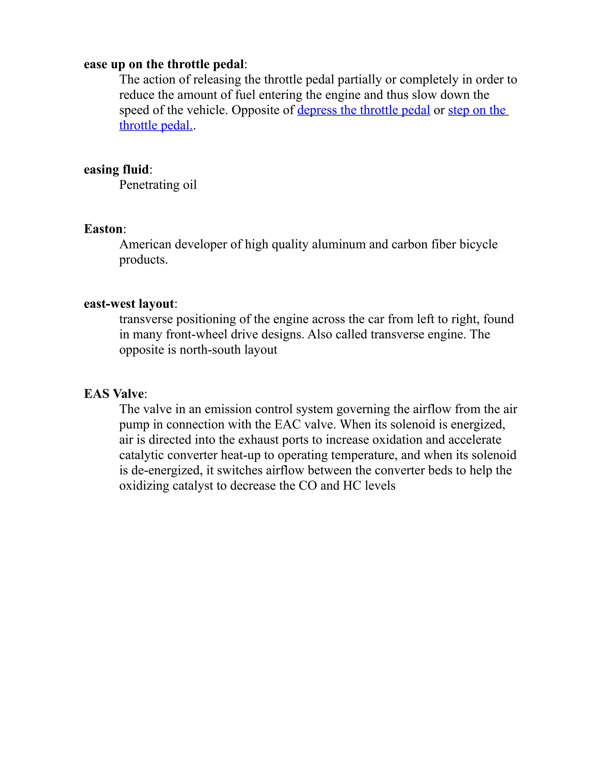 ease up on the throttle pedal: 
The action of releasing the throttle pedal partially or completely in order to 
reduce the amount of fuel entering the engine and thus slow down the 
speed of the vehicle. Opposite of depress the throttle pedal or step on the 
throttle pedal.. 
easing fluid: 
Penetrating oil 
Easton: 
American developer of high quality aluminum and carbon fiber bicycle 
products. 
east-west layout: 
transverse positioning of the engine across the car from left to right, found 
in many front-wheel drive designs. Also called transverse engine. The 
opposite is north-south layout 
EAS Valve: 
The valve in an emission control system governing the airflow from the air 
pump in connection with the EAC valve. When its solenoid is energized, 
air is directed into the exhaust ports to increase oxidation and accelerate 
catalytic converter heat-up to operating temperature, and when its solenoid 
is de-energized, it switches airflow between the converter beds to help the 
oxidizing catalyst to decrease the CO and HC levels 
 