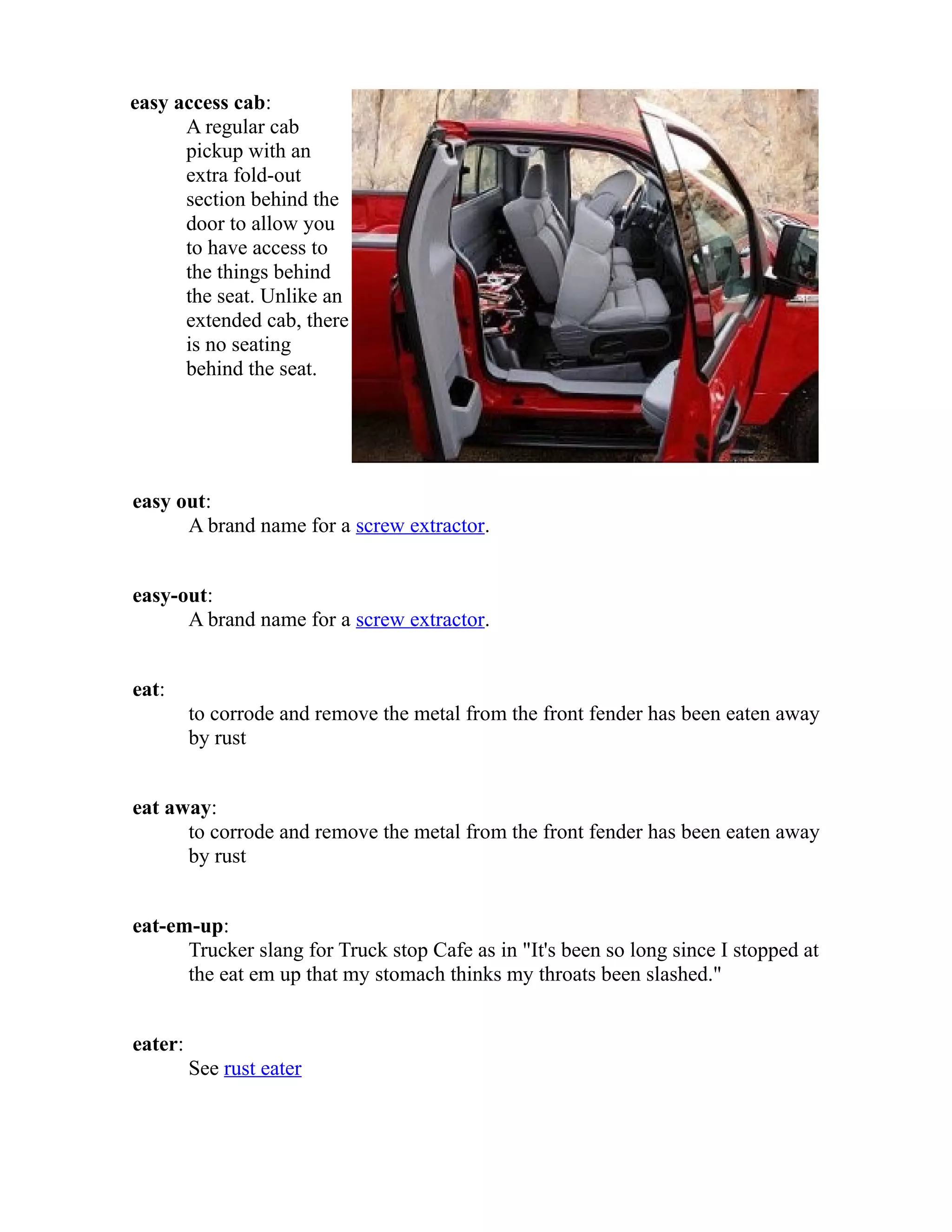 easy access cab: 
A regular cab 
pickup with an 
extra fold-out 
section behind the 
door to allow you 
to have access to 
the things behind 
the seat. Unlike an 
extended cab, there 
is no seating 
behind the seat. 
easy out: 
A brand name for a screw extractor. 
easy-out: 
A brand name for a screw extractor. 
eat: 
to corrode and remove the metal from the front fender has been eaten away 
by rust 
eat away: 
to corrode and remove the metal from the front fender has been eaten away 
by rust 
eat-em-up: 
Trucker slang for Truck stop Cafe as in "It's been so long since I stopped at 
the eat em up that my stomach thinks my throats been slashed." 
eater: 
See rust eater 
 
