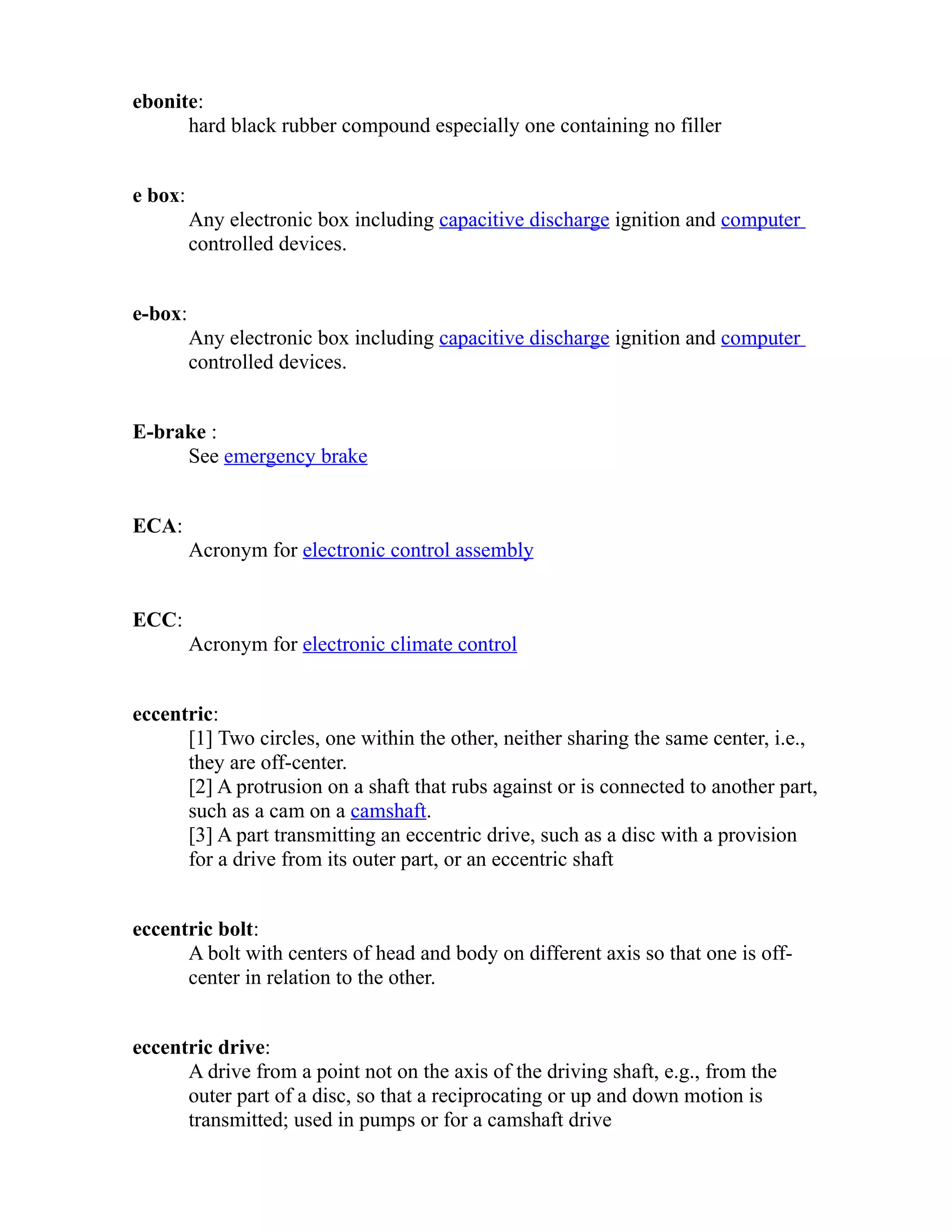 ebonite: 
hard black rubber compound especially one containing no filler 
e box: 
Any electronic box including capacitive discharge ignition and computer 
controlled devices. 
e-box: 
Any electronic box including capacitive discharge ignition and computer 
controlled devices. 
E-brake : 
See emergency brake 
ECA: 
Acronym for electronic control assembly 
ECC: 
Acronym for electronic climate control 
eccentric: 
[1] Two circles, one within the other, neither sharing the same center, i.e., 
they are off-center. 
[2] A protrusion on a shaft that rubs against or is connected to another part, 
such as a cam on a camshaft. 
[3] A part transmitting an eccentric drive, such as a disc with a provision 
for a drive from its outer part, or an eccentric shaft 
eccentric bolt: 
A bolt with centers of head and body on different axis so that one is off-center 
in relation to the other. 
eccentric drive: 
A drive from a point not on the axis of the driving shaft, e.g., from the 
outer part of a disc, so that a reciprocating or up and down motion is 
transmitted; used in pumps or for a camshaft drive 
 