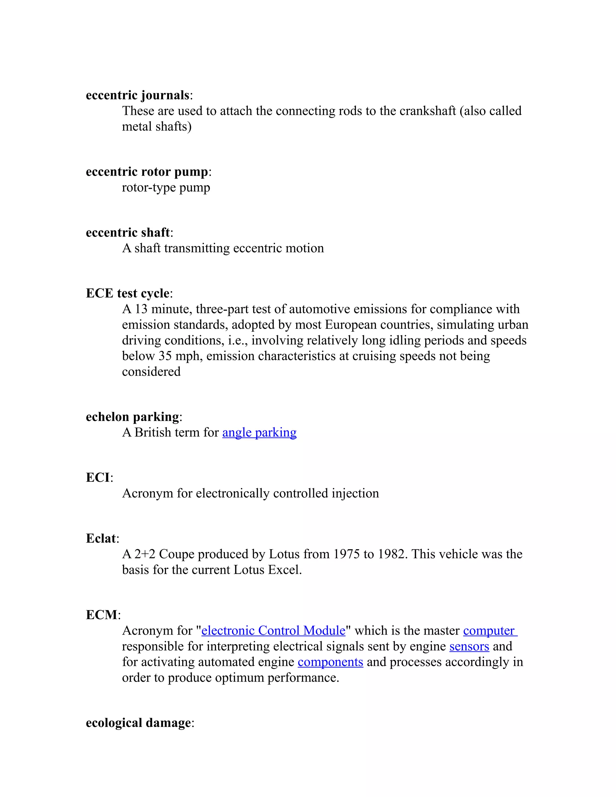 eccentric journals: 
These are used to attach the connecting rods to the crankshaft (also called 
metal shafts) 
eccentric rotor pump: 
rotor-type pump 
eccentric shaft: 
A shaft transmitting eccentric motion 
ECE test cycle: 
A 13 minute, three-part test of automotive emissions for compliance with 
emission standards, adopted by most European countries, simulating urban 
driving conditions, i.e., involving relatively long idling periods and speeds 
below 35 mph, emission characteristics at cruising speeds not being 
considered 
echelon parking: 
A British term for angle parking 
ECI: 
Acronym for electronically controlled injection 
Eclat: 
A 2+2 Coupe produced by Lotus from 1975 to 1982. This vehicle was the 
basis for the current Lotus Excel. 
ECM: 
Acronym for "electronic Control Module" which is the master computer 
responsible for interpreting electrical signals sent by engine sensors and 
for activating automated engine components and processes accordingly in 
order to produce optimum performance. 
ecological damage: 
 