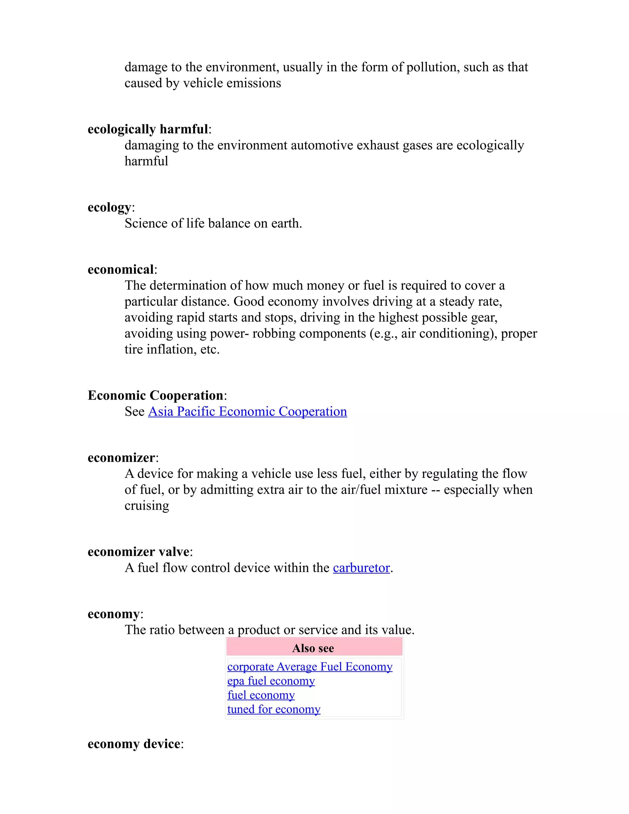 damage to the environment, usually in the form of pollution, such as that 
caused by vehicle emissions 
ecologically harmful: 
damaging to the environment automotive exhaust gases are ecologically 
harmful 
ecology: 
Science of life balance on earth. 
economical: 
The determination of how much money or fuel is required to cover a 
particular distance. Good economy involves driving at a steady rate, 
avoiding rapid starts and stops, driving in the highest possible gear, 
avoiding using power- robbing components (e.g., air conditioning), proper 
tire inflation, etc. 
Economic Cooperation: 
See Asia Pacific Economic Cooperation 
economizer: 
A device for making a vehicle use less fuel, either by regulating the flow 
of fuel, or by admitting extra air to the air/fuel mixture -- especially when 
cruising 
economizer valve: 
A fuel flow control device within the carburetor. 
economy: 
The ratio between a product or service and its value. 
Also see 
corporate Average Fuel Economy 
epa fuel economy 
fuel economy 
tuned for economy 
economy device: 
 