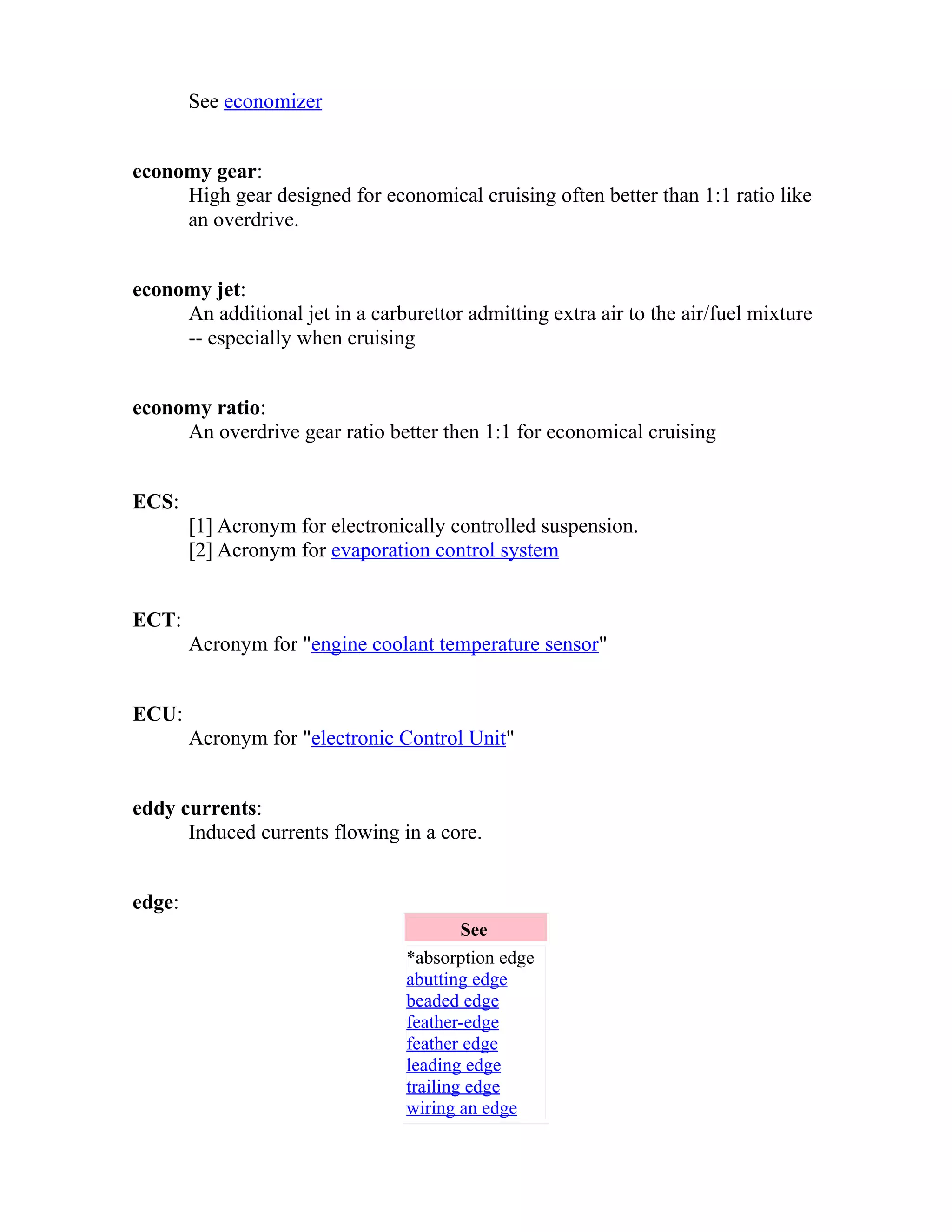 See economizer 
economy gear: 
High gear designed for economical cruising often better than 1:1 ratio like 
an overdrive. 
economy jet: 
An additional jet in a carburettor admitting extra air to the air/fuel mixture 
-- especially when cruising 
economy ratio: 
An overdrive gear ratio better then 1:1 for economical cruising 
ECS: 
[1] Acronym for electronically controlled suspension. 
[2] Acronym for evaporation control system 
ECT: 
Acronym for "engine coolant temperature sensor" 
ECU: 
Acronym for "electronic Control Unit" 
eddy currents: 
Induced currents flowing in a core. 
edge: 
See 
*absorption edge 
abutting edge 
beaded edge 
feather-edge 
feather edge 
leading edge 
trailing edge 
wiring an edge 
 