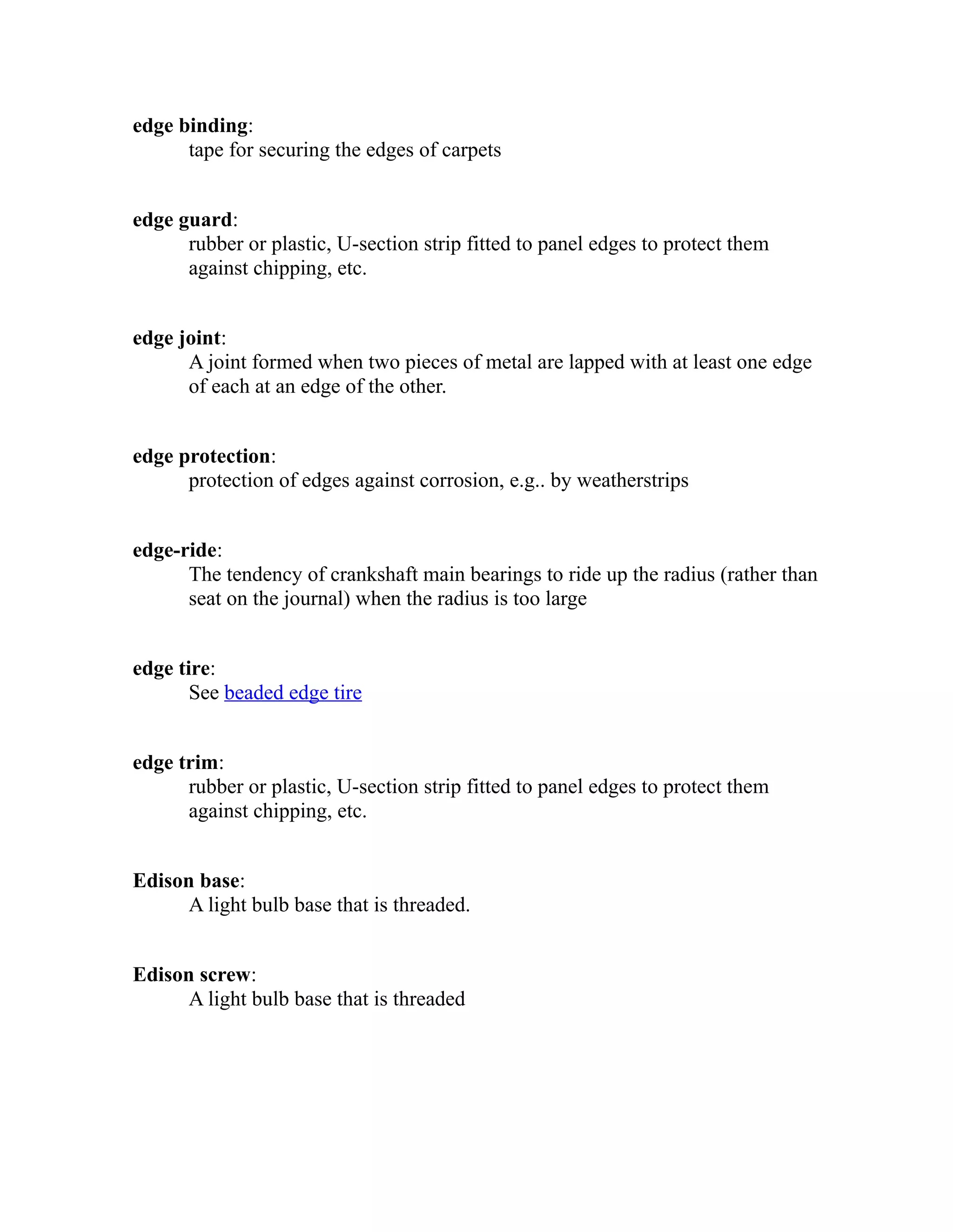 edge binding: 
tape for securing the edges of carpets 
edge guard: 
rubber or plastic, U-section strip fitted to panel edges to protect them 
against chipping, etc. 
edge joint: 
A joint formed when two pieces of metal are lapped with at least one edge 
of each at an edge of the other. 
edge protection: 
protection of edges against corrosion, e.g.. by weatherstrips 
edge-ride: 
The tendency of crankshaft main bearings to ride up the radius (rather than 
seat on the journal) when the radius is too large 
edge tire: 
See beaded edge tire 
edge trim: 
rubber or plastic, U-section strip fitted to panel edges to protect them 
against chipping, etc. 
Edison base: 
A light bulb base that is threaded. 
Edison screw: 
A light bulb base that is threaded 
 