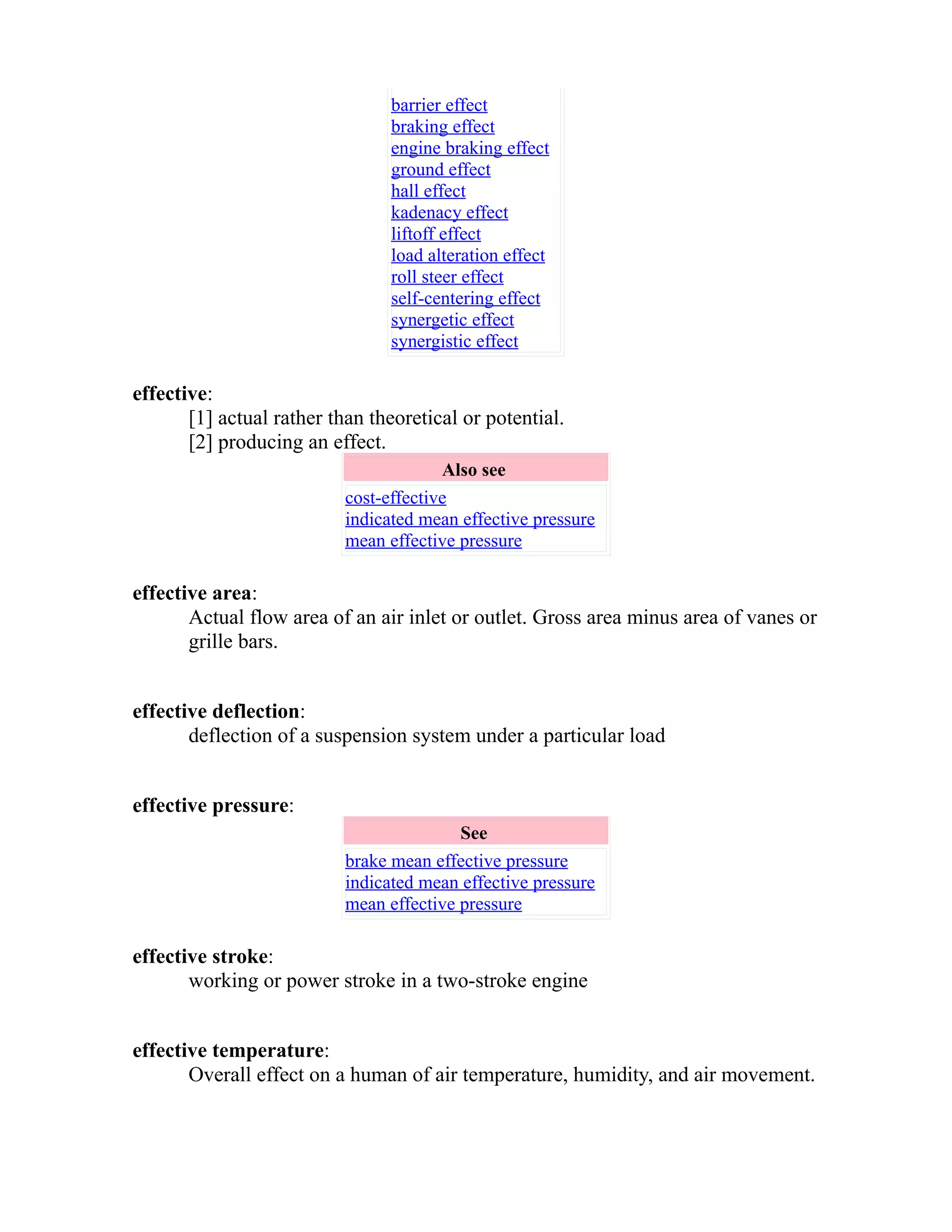 barrier effect 
braking effect 
engine braking effect 
ground effect 
hall effect 
kadenacy effect 
liftoff effect 
load alteration effect 
roll steer effect 
self-centering effect 
synergetic effect 
synergistic effect 
effective: 
[1] actual rather than theoretical or potential. 
[2] producing an effect. 
Also see 
cost-effective 
indicated mean effective pressure 
mean effective pressure 
effective area: 
Actual flow area of an air inlet or outlet. Gross area minus area of vanes or 
grille bars. 
effective deflection: 
deflection of a suspension system under a particular load 
effective pressure: 
See 
brake mean effective pressure 
indicated mean effective pressure 
mean effective pressure 
effective stroke: 
working or power stroke in a two-stroke engine 
effective temperature: 
Overall effect on a human of air temperature, humidity, and air movement. 
 