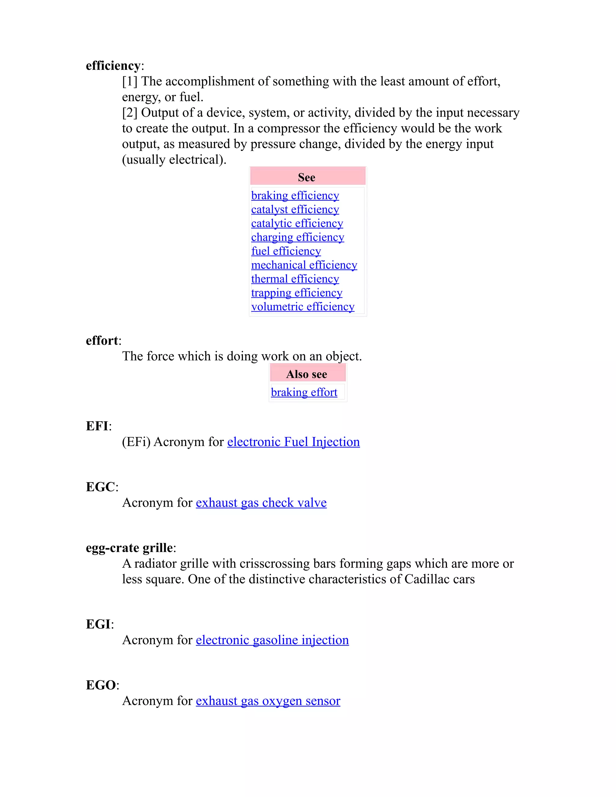 efficiency: 
[1] The accomplishment of something with the least amount of effort, 
energy, or fuel. 
[2] Output of a device, system, or activity, divided by the input necessary 
to create the output. In a compressor the efficiency would be the work 
output, as measured by pressure change, divided by the energy input 
(usually electrical). 
See 
braking efficiency 
catalyst efficiency 
catalytic efficiency 
charging efficiency 
fuel efficiency 
mechanical efficiency 
thermal efficiency 
trapping efficiency 
volumetric efficiency 
effort: 
The force which is doing work on an object. 
Also see 
braking effort 
EFI: 
(EFi) Acronym for electronic Fuel Injection 
EGC: 
Acronym for exhaust gas check valve 
egg-crate grille: 
A radiator grille with crisscrossing bars forming gaps which are more or 
less square. One of the distinctive characteristics of Cadillac cars 
EGI: 
Acronym for electronic gasoline injection 
EGO: 
Acronym for exhaust gas oxygen sensor 
 