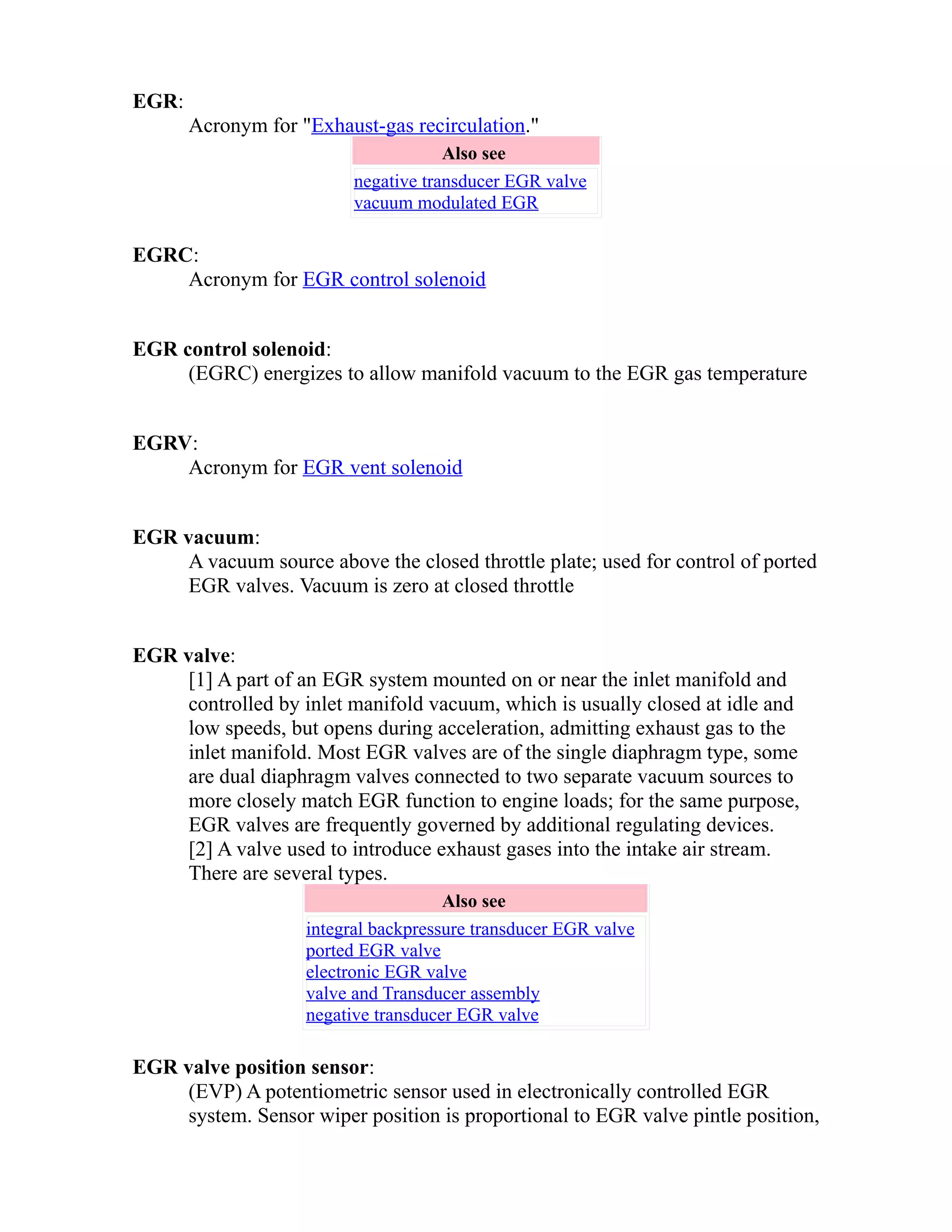 EGR: 
Acronym for "Exhaust-gas recirculation." 
Also see 
negative transducer EGR valve 
vacuum modulated EGR 
EGRC: 
Acronym for EGR control solenoid 
EGR control solenoid: 
(EGRC) energizes to allow manifold vacuum to the EGR gas temperature 
EGRV: 
Acronym for EGR vent solenoid 
EGR vacuum: 
A vacuum source above the closed throttle plate; used for control of ported 
EGR valves. Vacuum is zero at closed throttle 
EGR valve: 
[1] A part of an EGR system mounted on or near the inlet manifold and 
controlled by inlet manifold vacuum, which is usually closed at idle and 
low speeds, but opens during acceleration, admitting exhaust gas to the 
inlet manifold. Most EGR valves are of the single diaphragm type, some 
are dual diaphragm valves connected to two separate vacuum sources to 
more closely match EGR function to engine loads; for the same purpose, 
EGR valves are frequently governed by additional regulating devices. 
[2] A valve used to introduce exhaust gases into the intake air stream. 
There are several types. 
Also see 
integral backpressure transducer EGR valve 
ported EGR valve 
electronic EGR valve 
valve and Transducer assembly 
negative transducer EGR valve 
EGR valve position sensor: 
(EVP) A potentiometric sensor used in electronically controlled EGR 
system. Sensor wiper position is proportional to EGR valve pintle position, 
 