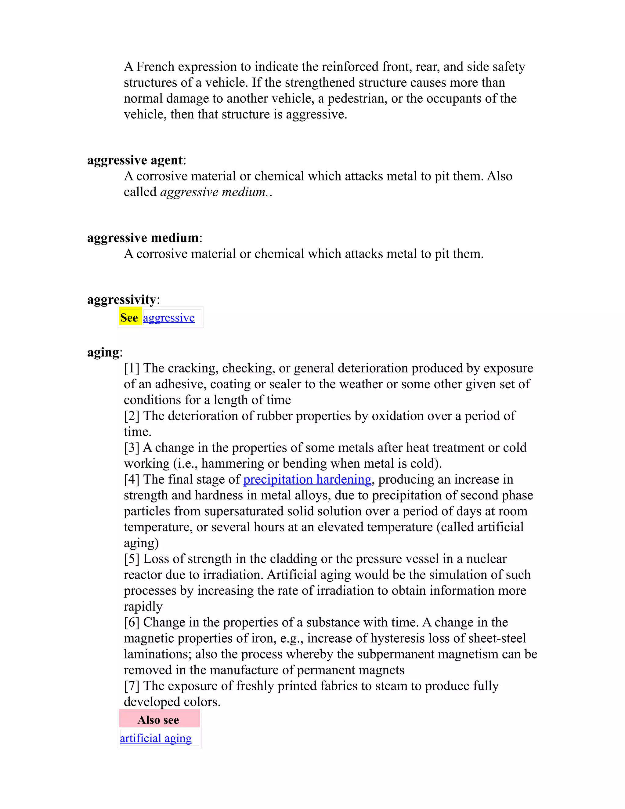 A French expression to indicate the reinforced front, rear, and side safety 
structures of a vehicle. If the strengthened structure causes more than 
normal damage to another vehicle, a pedestrian, or the occupants of the 
vehicle, then that structure is aggressive. 
aggressive agent: 
A corrosive material or chemical which attacks metal to pit them. Also 
called aggressive medium.. 
aggressive medium: 
A corrosive material or chemical which attacks metal to pit them. 
aggressivity: 
See aggressive 
aging: 
[1] The cracking, checking, or general deterioration produced by exposure 
of an adhesive, coating or sealer to the weather or some other given set of 
conditions for a length of time 
[2] The deterioration of rubber properties by oxidation over a period of 
time. 
[3] A change in the properties of some metals after heat treatment or cold 
working (i.e., hammering or bending when metal is cold). 
[4] The final stage of precipitation hardening, producing an increase in 
strength and hardness in metal alloys, due to precipitation of second phase 
particles from supersaturated solid solution over a period of days at room 
temperature, or several hours at an elevated temperature (called artificial 
aging) 
[5] Loss of strength in the cladding or the pressure vessel in a nuclear 
reactor due to irradiation. Artificial aging would be the simulation of such 
processes by increasing the rate of irradiation to obtain information more 
rapidly 
[6] Change in the properties of a substance with time. A change in the 
magnetic properties of iron, e.g., increase of hysteresis loss of sheet-steel 
laminations; also the process whereby the subpermanent magnetism can be 
removed in the manufacture of permanent magnets 
[7] The exposure of freshly printed fabrics to steam to produce fully 
developed colors. 
Also see 
artificial aging 
 
