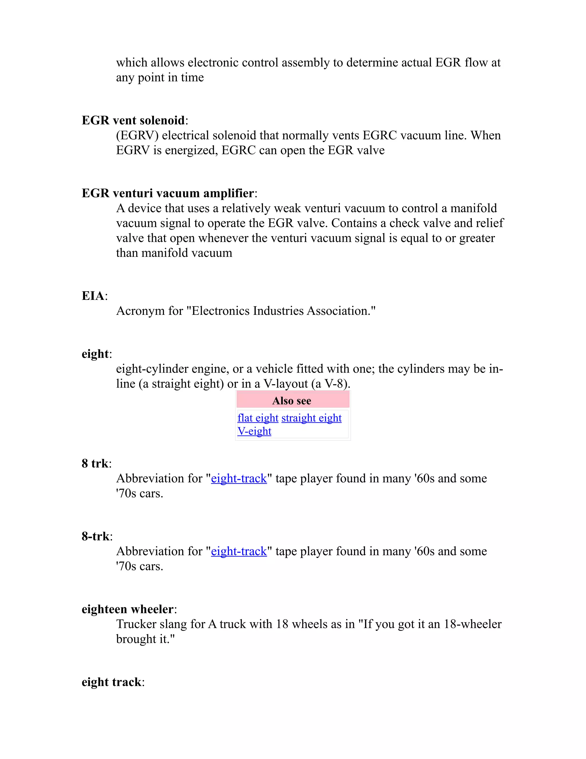 which allows electronic control assembly to determine actual EGR flow at 
any point in time 
EGR vent solenoid: 
(EGRV) electrical solenoid that normally vents EGRC vacuum line. When 
EGRV is energized, EGRC can open the EGR valve 
EGR venturi vacuum amplifier: 
A device that uses a relatively weak venturi vacuum to control a manifold 
vacuum signal to operate the EGR valve. Contains a check valve and relief 
valve that open whenever the venturi vacuum signal is equal to or greater 
than manifold vacuum 
EIA: 
Acronym for "Electronics Industries Association." 
eight: 
eight-cylinder engine, or a vehicle fitted with one; the cylinders may be in-line 
(a straight eight) or in a V-layout (a V-8). 
Also see 
flat eight straight eight 
V-eight 
8 trk: 
Abbreviation for "eight-track" tape player found in many '60s and some 
'70s cars. 
8-trk: 
Abbreviation for "eight-track" tape player found in many '60s and some 
'70s cars. 
eighteen wheeler: 
Trucker slang for A truck with 18 wheels as in "If you got it an 18-wheeler 
brought it." 
eight track: 
 