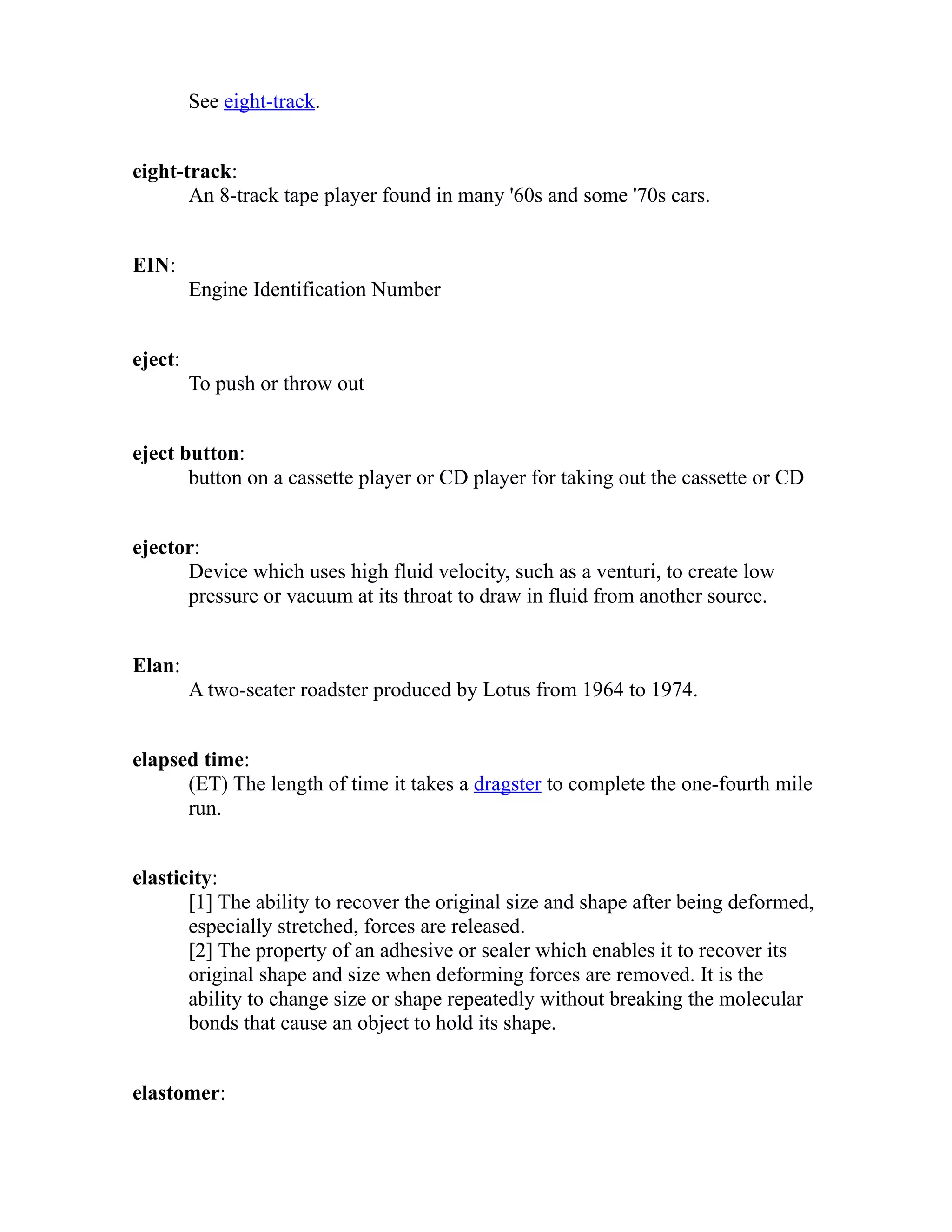 See eight-track. 
eight-track: 
An 8-track tape player found in many '60s and some '70s cars. 
EIN: 
Engine Identification Number 
eject: 
To push or throw out 
eject button: 
button on a cassette player or CD player for taking out the cassette or CD 
ejector: 
Device which uses high fluid velocity, such as a venturi, to create low 
pressure or vacuum at its throat to draw in fluid from another source. 
Elan: 
A two-seater roadster produced by Lotus from 1964 to 1974. 
elapsed time: 
(ET) The length of time it takes a dragster to complete the one-fourth mile 
run. 
elasticity: 
[1] The ability to recover the original size and shape after being deformed, 
especially stretched, forces are released. 
[2] The property of an adhesive or sealer which enables it to recover its 
original shape and size when deforming forces are removed. It is the 
ability to change size or shape repeatedly without breaking the molecular 
bonds that cause an object to hold its shape. 
elastomer: 
 