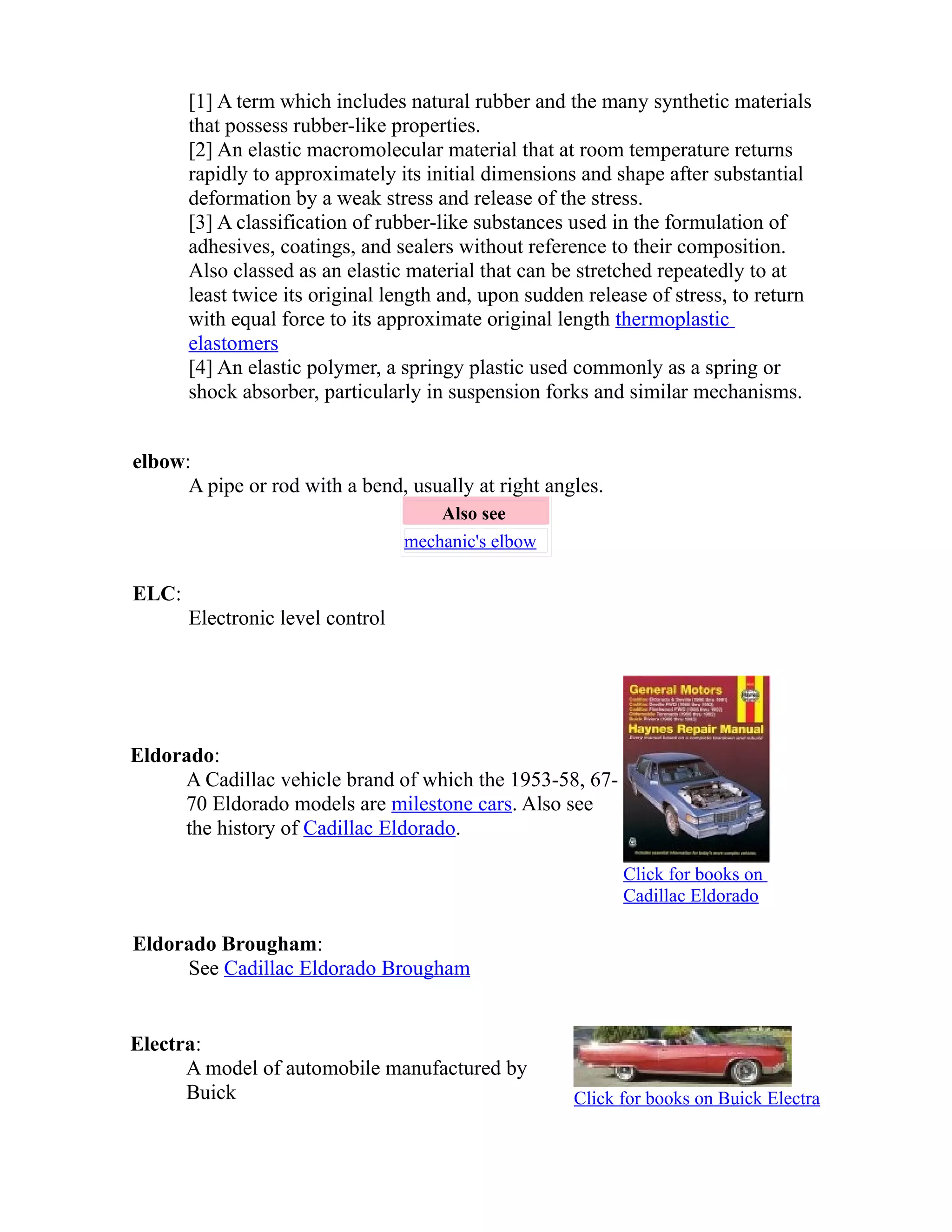 [1] A term which includes natural rubber and the many synthetic materials 
that possess rubber-like properties. 
[2] An elastic macromolecular material that at room temperature returns 
rapidly to approximately its initial dimensions and shape after substantial 
deformation by a weak stress and release of the stress. 
[3] A classification of rubber-like substances used in the formulation of 
adhesives, coatings, and sealers without reference to their composition. 
Also classed as an elastic material that can be stretched repeatedly to at 
least twice its original length and, upon sudden release of stress, to return 
with equal force to its approximate original length thermoplastic 
elastomers 
[4] An elastic polymer, a springy plastic used commonly as a spring or 
shock absorber, particularly in suspension forks and similar mechanisms. 
elbow: 
A pipe or rod with a bend, usually at right angles. 
Also see 
mechanic's elbow 
ELC: 
Electronic level control 
Eldorado: 
A Cadillac vehicle brand of which the 1953-58, 67- 
70 Eldorado models are milestone cars. Also see 
the history of Cadillac Eldorado. 
Click for books on 
Cadillac Eldorado 
Eldorado Brougham: 
See Cadillac Eldorado Brougham 
Electra: 
A model of automobile manufactured by 
Buick Click for books on Buick Electra 
 