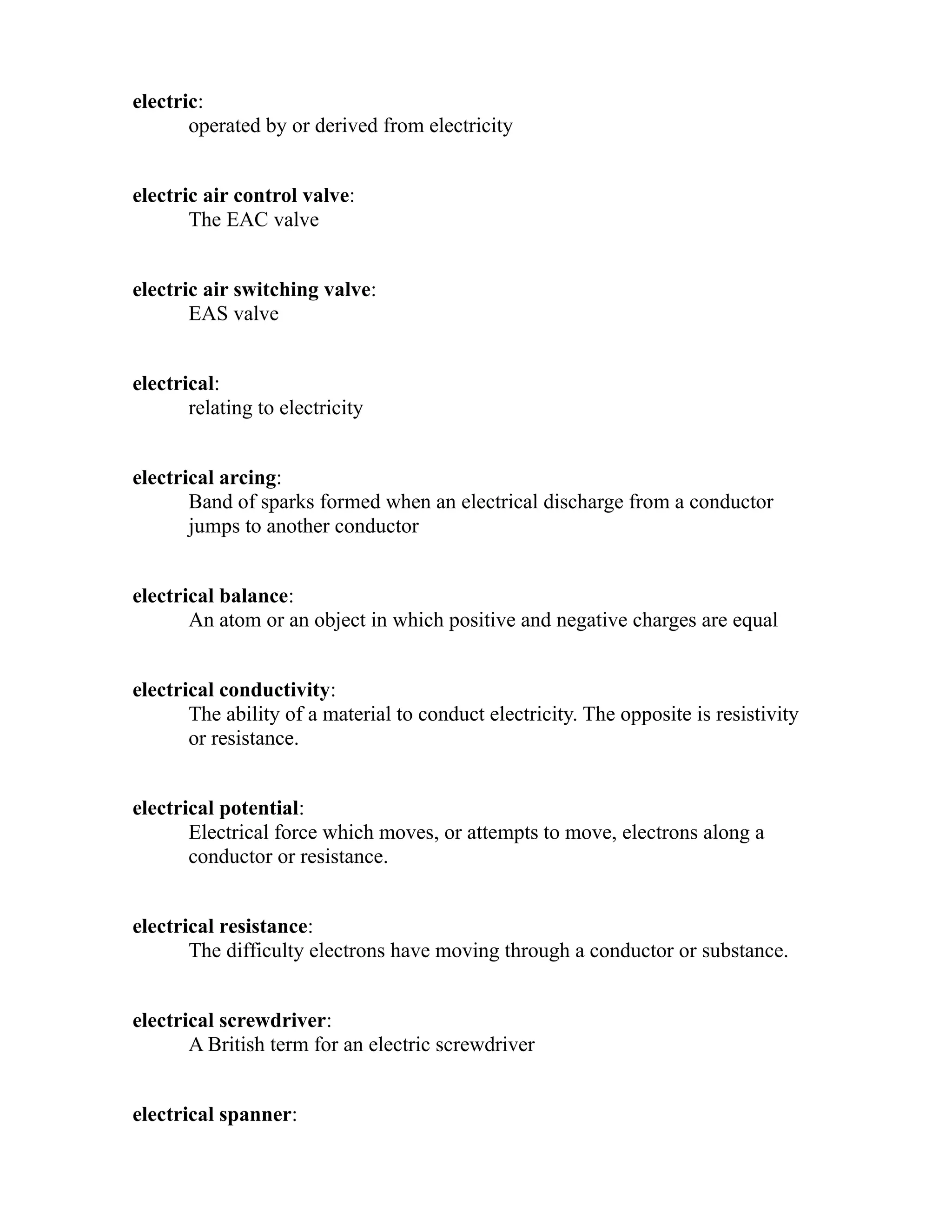 electric: 
operated by or derived from electricity 
electric air control valve: 
The EAC valve 
electric air switching valve: 
EAS valve 
electrical: 
relating to electricity 
electrical arcing: 
Band of sparks formed when an electrical discharge from a conductor 
jumps to another conductor 
electrical balance: 
An atom or an object in which positive and negative charges are equal 
electrical conductivity: 
The ability of a material to conduct electricity. The opposite is resistivity 
or resistance. 
electrical potential: 
Electrical force which moves, or attempts to move, electrons along a 
conductor or resistance. 
electrical resistance: 
The difficulty electrons have moving through a conductor or substance. 
electrical screwdriver: 
A British term for an electric screwdriver 
electrical spanner: 
 